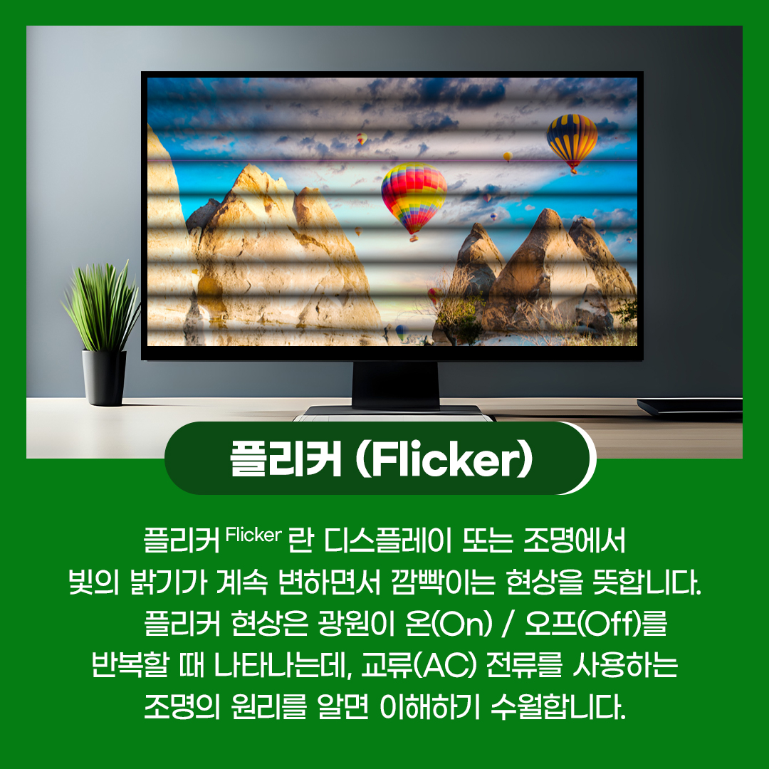 플리커(Flicker)란 디스플레이 또는 조명에서 빛의 밝기가 계속 변하면서 깜빡이는 현상을 뜻합니다. 플리커 현상은 광원이 온(On)/오프(Off)를 반복할 때 나타나는데, 교류(AC) 전류를 사용하는 조명의 원리를 알면 이해하기 수월합니다.