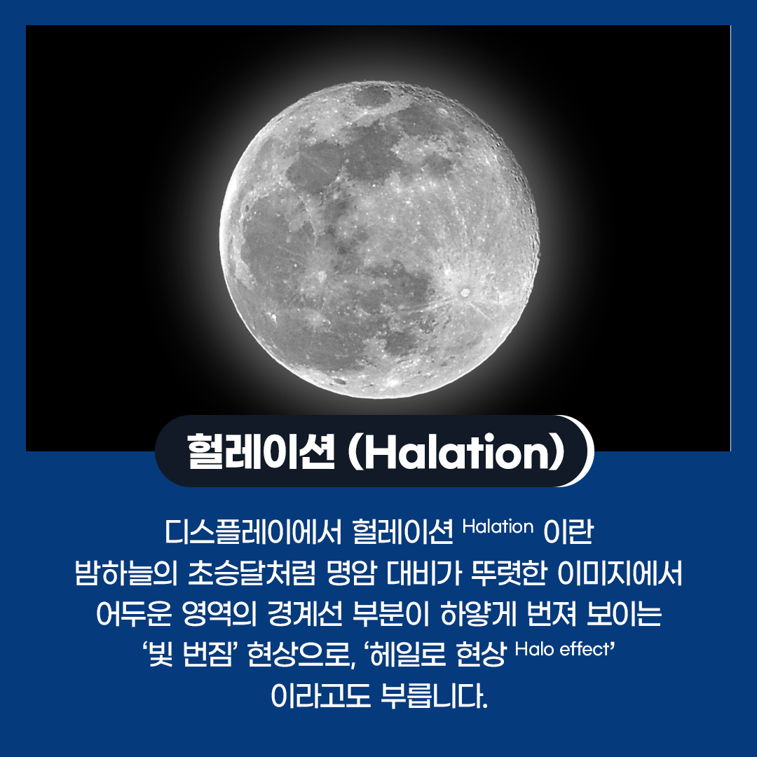 디스플레이에서 헐레이션(Halation)이란 밤하늘의 초승달처럼 명암 대비가 뚜렷한 이미지에서 어두운 영역의 경계선 부분이 하얗게 번져 보이는 ‘빛 번짐’ 현상으로, ‘헤일로 현상(Halo effect)’이라고도 부릅니다.