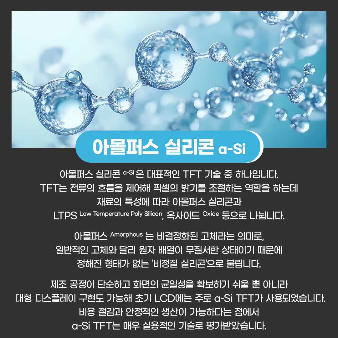 삼성디스플레이, Samsung Display, 디스플레이 용어, 디스플레이 용어.zip, 아몰퍼스 실리콘, a-SI,   아몰퍼스 실리콘 a-Si 은 대표적인 TFT 기술 중 하나입니다. TFT는 전류의 흐름을 제어해 픽셀의 밝기를 조절하는 역할을 하는데 재료의 특성에 따라 아몰퍼스 실리콘과 LTPS Low Temperature Poly Silicon, 옥사이드 Oxide 등으로 나뉩니다.  아몰퍼스 Amorphous 는 비결정화된 고체라는 의미로, 일반적인 고체와 달리 원자 배열이 무질서한 상태이기 때문에 정해진 형태가 없는 '비정질 실리콘'으로 불립니다.  제조 공정이 단순하고 화면의 균일성을 확보하기 쉬울 뿐 아니라 대형 디스플레이 구현도 가능해 초기 LCD에는 주로 a-Si TFT가 사용됐습니다. 비용 절감과 안정적인 생산이 가능하다는 점에서 a-Si TFT는 매우 실용적인 기술로 평가받았습니다.  하지만 a-Si TFT는 무질서하게 배열된 실리콘을 사용하기 때문에 전자의 이동 속도가 느리다는 한계가 있습니다. 전자 이동도가 낮으면 신호 전송 속도가 떨어져, 초기 저해상도 LCD에서는 문제가 없었지만 고해상도 디스플레이에서는 효율이 저하되는 한계가 발생합니다.   이런 한계를 극복하기 위해 LTPS TFT가 개발됐습니다. LTPS를 사용한 TFT 방식은 무질서한 형태의 a-Si를 레이저로 재결정화해, 어느 정도 질서 있는 다결정 실리콘으로 만들어 전자의 이동 속도를 수백 배 빠르게 높여줍니다.