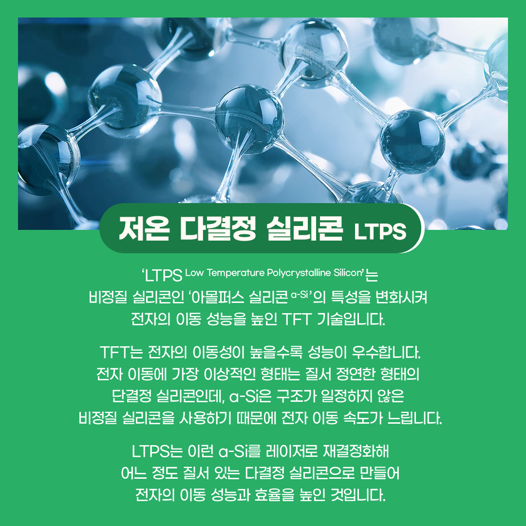 ‘LTPS Low Temperature Polycrystalline Silicon’는 비정질 실리콘인 아몰퍼스 실리콘 a-Si’의 특성을 변화시켜 전자의 이동 성능을 높인 TFT 기술입니다. TFT는 전자의 이동성이 높을수록 성능이 우수합니다. 전자 이동에 가장 이상적인 형태는 질서 정연한 형태의 단결정 실리콘인데, a-Si은 구조가 일정하지 않은 비정질 실리콘을 사용하기 때문에 전자 이동 속도가 느립니다. LTPS는 이런 a-Si를 레이저로 재결정화해 어느 정도 질서 있는 다결정 실리콘으로 만들어 전자의 이동 성능과 효율을 높인 것입니다. 재료별 TFT 형태 비교 LTPS는 전자의 이동 속도가 빨라지면서 TFT 회로의 동작을 빠르게 구현할 수 있습니다. 또한 단시간 내에 원하는 전류량을 충분하게 공급해 줄 수 있어 트랜지스터의 크기도 작게 만들 수 있습니다. 이런 특성은 촘촘한 회로 구성이 필요한 고해상도 디스플레이 패널 제조에 유리한데요. 현재 대부분의 고해상도 스마트폰 디스플레이에 LTPS용 TFT가 주로 사용되고 있습니다.