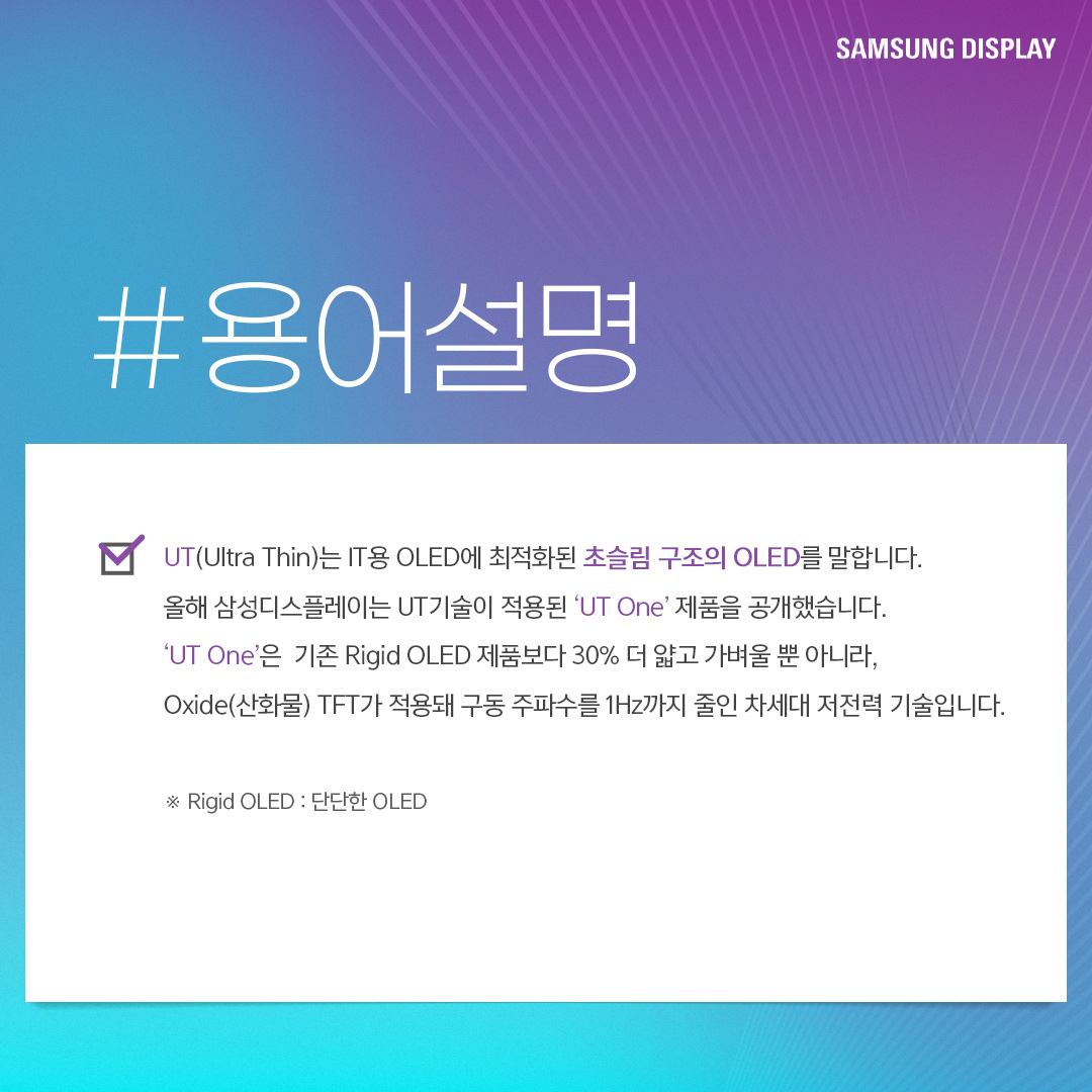 UT(Ultra Thin)는 IT용 OLED에 최적화된 초슬림 구조의 OLED를 말합니다. 올해 삼성디스플레이는 UT기술이 적용된 'UT One' 제품을 공개했습니다 'UT One'은 기존 Rigid OLED 제품보다 30% 더 얇고 가벼울 뿐 아니라, Oxide(산화물) TFT가 적용돼 구동 주파수를 1Hz까지 줄인 차세대 저전력 기술입니다.