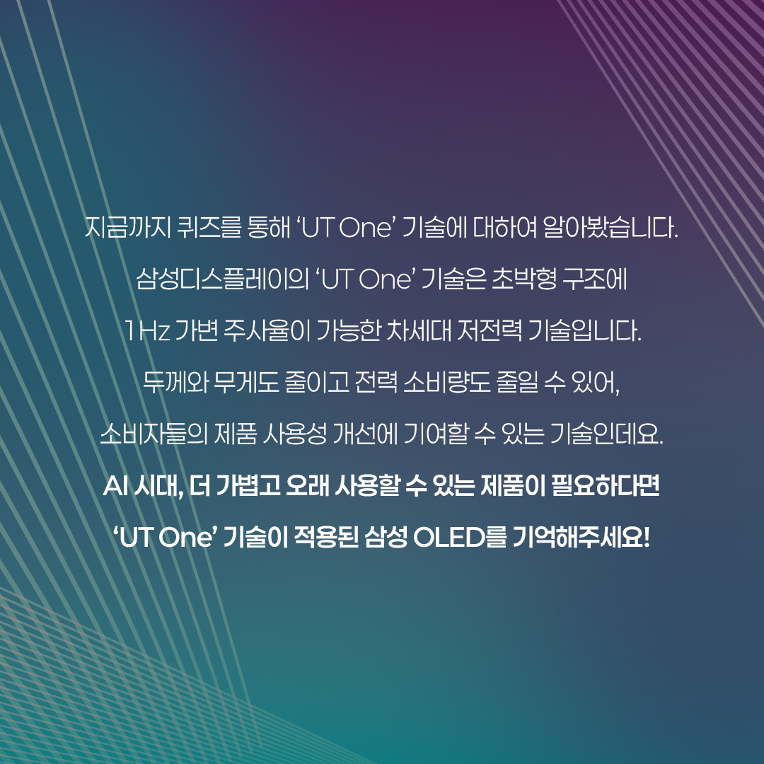 UT(Ultra Thin)는 IT용 OLED에 최적화된 초슬림 구조의 OLED를 말합니다. 올해 삼성디스플레이는 UT기술이 적용된 'UT One' 제품을 공개했습니다 'UT One'은 기존 Rigid OLED 제품보다 30% 더 얇고 가벼울 뿐 아니라, Oxide(산화물) TFT가 적용돼 구동 주파수를 1Hz까지 줄인 차세대 저전력 기술입니다.