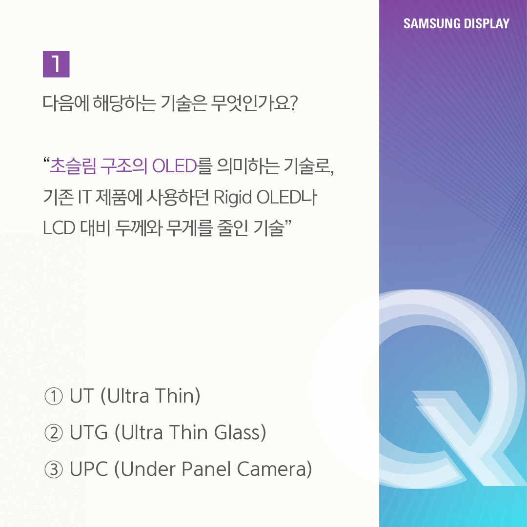 UT(Ultra Thin)는 IT용 OLED에 최적화된 초슬림 구조의 OLED를 말합니다. 올해 삼성디스플레이는 UT기술이 적용된 'UT One' 제품을 공개했습니다 'UT One'은 기존 Rigid OLED 제품보다 30% 더 얇고 가벼울 뿐 아니라, Oxide(산화물) TFT가 적용돼 구동 주파수를 1Hz까지 줄인 차세대 저전력 기술입니다.