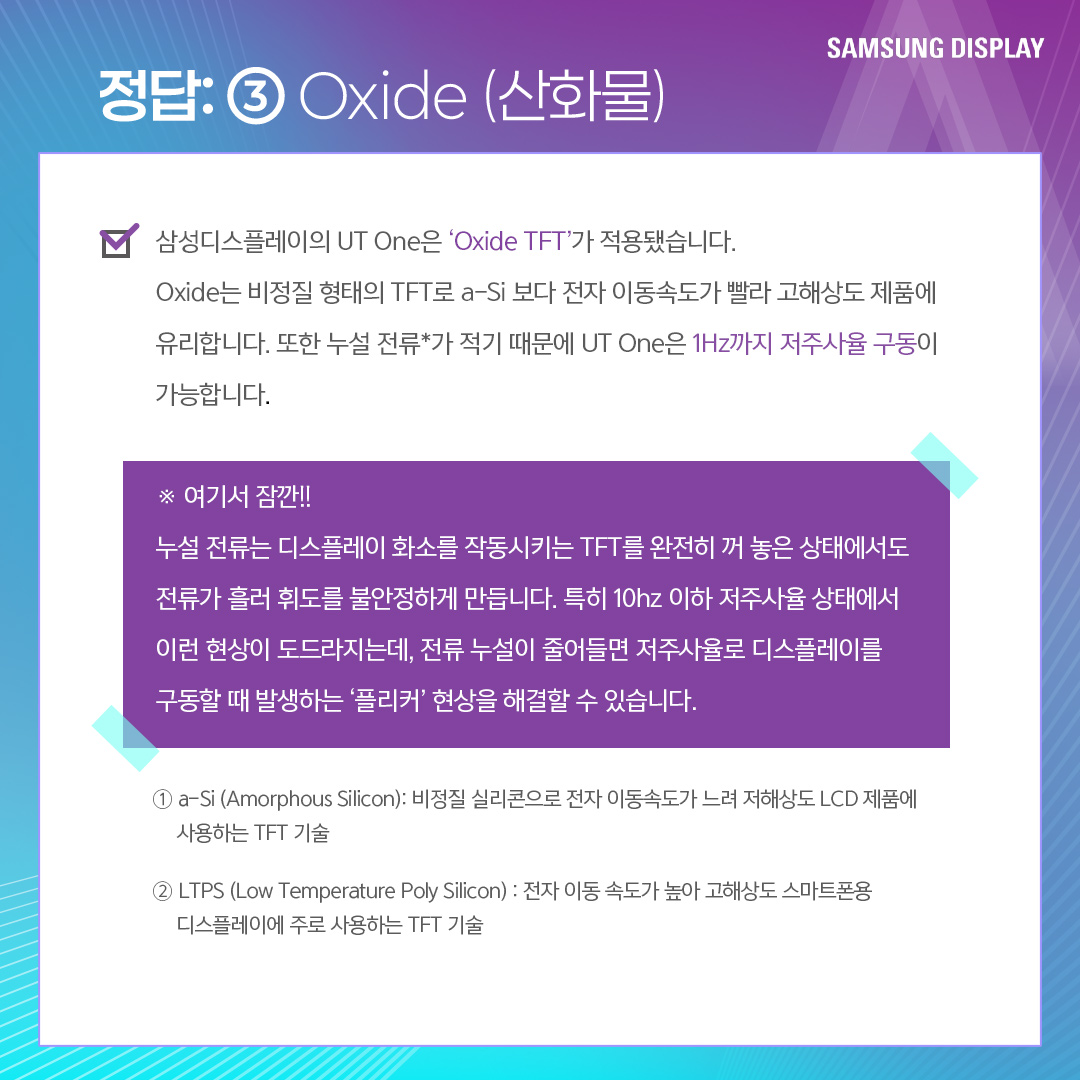 UT(Ultra Thin)는 IT용 OLED에 최적화된 초슬림 구조의 OLED를 말합니다. 올해 삼성디스플레이는 UT기술이 적용된 'UT One' 제품을 공개했습니다 'UT One'은 기존 Rigid OLED 제품보다 30% 더 얇고 가벼울 뿐 아니라, Oxide(산화물) TFT가 적용돼 구동 주파수를 1Hz까지 줄인 차세대 저전력 기술입니다.
