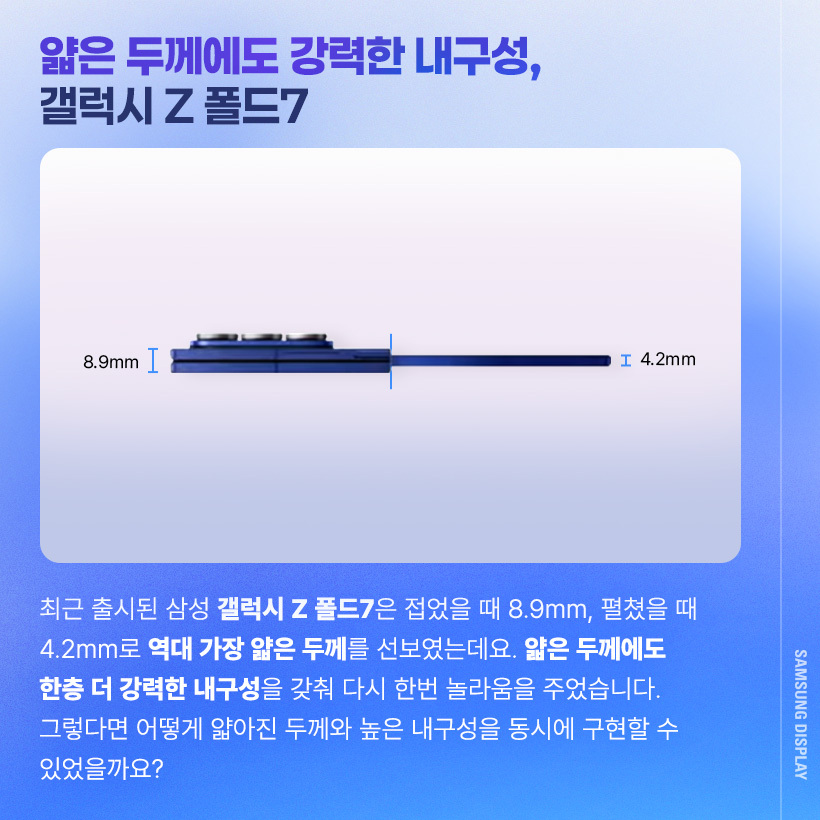 최근 출시된 삼성 갤럭시 Z 폴드7은 접었을 때 8.9mm, 펼쳤을 때 4.2mm로 역대 가장 얇은 두께를 선보였는데요. 얇은 두께에도 한층 더 강력한 내구성을 갖춰 다시 한번 놀라움을 주었습니다. 그렇다면 어떻게 얇아진 두께와 높은 내구성을 동시에 구현할 수 있었을까요?