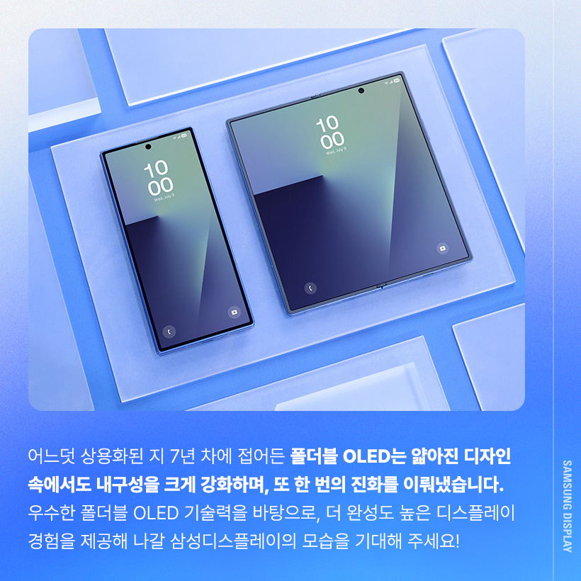 어느덧 상용화된 지 7년 차에 접어든 폴더블 OLED는 얇아진 디자인 속에서도 내구성을 크게 강화하며, 또 한 번의 진화를 이뤄냈습니다. 우수한 폴더블 OLED 기술력을 바탕으로, 더 완성도 높은 디스플레이 경험을 제공해 나갈 삼성디스플레이의 모습을 기대해 주세요!