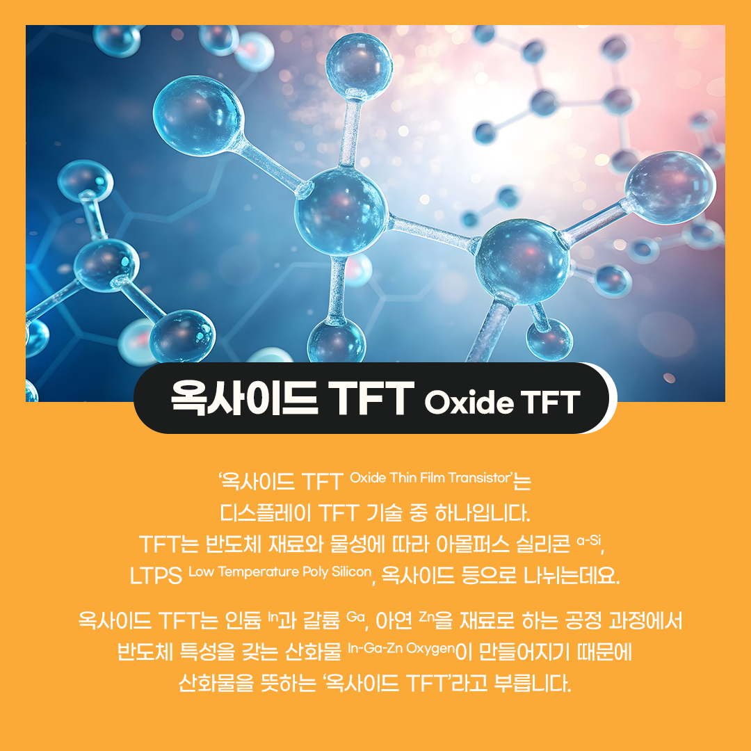 '옥사이드 TFT Oxide Thin Film Transistor'는 디스플레이 TFT 기술 중 하나입니다. TFT는 반도체 재료와 물성에 따라 아몰퍼스 실리콘, LTPS, 옥사이드 등으로 나뉘는데요. 옥사이드 TFT는 인듐과 갈륨, 아연을 재료로 하는 공정 과정에서 반도체 특성을 갖는 산화물 In-Ga-Zn Oxygen이 만들어지기 때문에 산화물을 뜻하는 '옥사이드 TFT'라고 부릅니다.  옥사이드는 a-Si와 마찬가지로 비정질 형태의 TFT입니다. 하지만 a-Si TFT에 비해 전자의 이동 속도가 10배 이상 빠르기 때문에, 고해상도 디스플레이 구현에 상대적으로 유리합니다. 이동 속도가 빠를수록 TFT 회로의 집적화에도 용이해, 베젤을 더 얇게 만들 수 있습니다. 기존 아몰퍼스 실리콘 공정 설비를 상당 부분 그대로 사용할 수 있어 생산 비용을 절감할 수 있고 화면 균일성이 우수해 대형 디스플레이에 적합합니다.