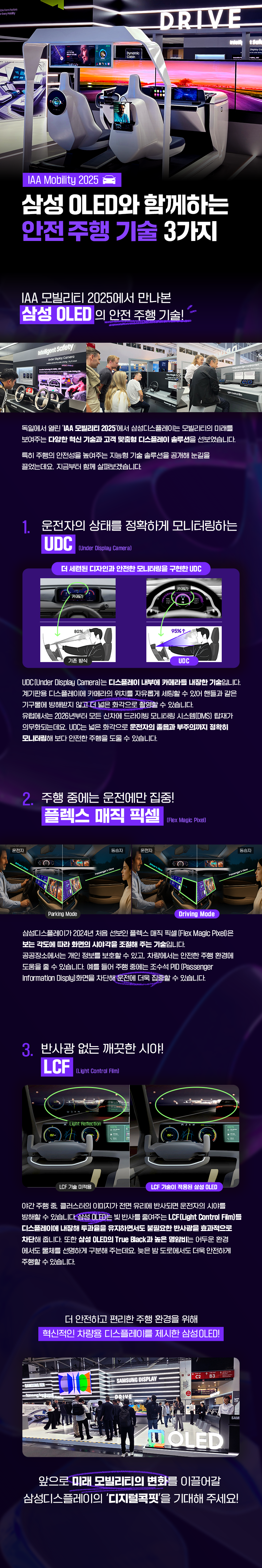 삼성 OLED와 함께하는 안전 주행 기술 3가지  IAA 모빌리티 2025에서 만나본 삼성 OLED 의 안전 주행 기술!  독일에서 열린 'IAA 모빌리티 2025'에서 삼성디스플레이는 모빌리티의 미래를 보여주는 다양한 혁신 기순과 고객 맞춤형 디스플레이 솔루션을 선보였습니다. 특히 주행의 안전성을 높여주는 지능형 기술 솔루션을 공개해 눈길을 끌었는데요. 지금부터 함께 살펴보겠습니다.  운전자의 상태를 정확하게 모니터링하는 UDC (Under Display Camera)  UDC(Under Display Camera)는 디스플레이 내부에 카메라를 내장한 기술입니다. 계기판용 디스플레이에 카메라의 위치를 자유롭게 세팅할 수 있어 핸들과 같은 기구물에 방해받지 않고 더 넓은 화각으로 촬영할 수 있습니다. 유럽에서는 2026년부터 모든 신차에 드라이빙 모니터링 시스템(DMS) 탑재가 의무화되는데요. UDC는 넓은 화각으로 운전자의 졸음과 부주의까지 정확히 모니터링해 보다 안전한 주행을 도울 수 있습니다.  주행 중에는 운전에만 집중! 플렉스 매직 픽셀  삼성디스플레이가 2024년 처음 선보인 플렉스 매직 픽셀 [Flex Magic Pixel)]은 보는 각도에 따라 화면의 시야각을 조절해 주는 기술입니다. 공공장소에서는 개인 정보를 보호할 수 있고, 차량에서는 안전한 주행 환경에 도움을 줄 수 있습니다. 예를 들어 주행 중에는 조수석 PID 〔Passenger Information Disply]화면을 차단해 운전에 더욱 집중할 수 있습니다.  반사광 없는 깨끗한 시야! LCF 야간 주행 중, 클러스터의 이미지가 전면 유리에 반사되면 운전자의 시야를 방해할 수 있습니다 삼성 OLED는 빛 반사를 줄여주는 LCF (Light Control Film]를 디스플레이에 내장해 투과율을 유지하면서도 불필요한 반사광을 효과적으로 차단해줍니다. 또한 삼성 OLED의 True Black과 높은 명암비는 어두운 환경에서도 물체를 선명하게 구분해 주는데요. 늦은 밤 도로에서도 더욱 안전하게 주행할 수 있습니다.  더 안전하고 편리한 주행 환경을 위해 혁신적인 차량용 디스플레이를 제시한 삼성OLED!  앞으로 미래 모빌리티의 변화를 이끌어갈 삼성디스플레이의 '디지털콕핏'을 기대해 주세요!