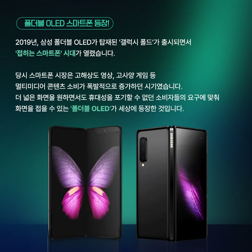 두 번 접는 디스플레이까지 등장했다고? 폴더블 OLED의 무한 변신!  요즘 스마트폰 업계의 화두는 단연 ‘트라이폴드(Trifold)’! 한 번이 아니라 두 번 접히는 새로운 형태의 폴더블이 등장해 차세대 폼팩터 경쟁의 중심에 서 있습니다. 폴더블 OLED 접는 방식과 구조에 따라 다양한 형택 가능해, 화면 활용과 사용 경험 역시 완전히 새로워질 수 있는데요. 지금부터 삼성디스플레이와 함께 발전해 온 폴더블 OLED의 다양한 폼팩터를 알아보도록 하겠습니다. 폴더블 OLED의 시작은? LCD와 초기 OLED는 유리기판을 사용하는 평평한 디스플레이였습니다. 하지만 유연한 플라스틱 소재의 기판을 사용하는 플렉시블 OLED가 개발되면서 디스플레이는 자유롭게 휘어질 수 있게 됐습니다.  '13년 삼성디스플레이가 CES에서 공개한 플렉시블 OLED 플렉시블 OLED 스마트폰: 갤럭시 라운드 (‘13년), 갤럭시 노트 엣지 (‘14년) 플렉시블 OLED의 다양한 형태  삼성디스플레이는 2013년 CES 전시에서 세계 최초로 플렉시블 OLED를 공개하며 커브드, 폴더블, 롤러블 형태로 발전 가능한 플렉시블 OLED의 비전을 제시했는데요. 커브드, 엣지 형태의 다양한 플렉시블 OLED 제품들이 출시되면서 점점 기술이 발전해 마침내 접히는 부분의 패널 손상을 최소화한 폴더블 OLED까지 개발할 수 있었습니다.  폴더블 OLED 스마트폰 등장! 2019년, 삼성 폴더블 OLED가 탑재된 ‘갤럭시 폴드’가 출시되면서 ‘접히는 스마트폰’의 시대가 열렸습니다. 당시 스마트폰 시장은 고해상도 영상, 고사양 게임 등 멀티미디어 콘텐츠 소비가 폭발적으로 증가하던 시기였습니다. 더 넓은 화면을 원하면서도 휴대성을 포기할 수 없었던 소비자들의 요구에 맞춰 화면을 접을 수 있는 ‘폴더블 OLED’가 세상에 등장한 것입니다.  접는 방식에 따른 폴더블 형태 폴더블 OLED는 접는 방식에 따라 제품의 구조와 디자인이 크게 달라집니다. 디스플레이를 안으로, 밖으로 접거나 상하 혹은 좌우로도 접을 수 있습니다.  인폴딩, 아웃폴딩, 상하폴딩, 좌우폴딩 현재 대부분의 폴더블 스마트폰은 내구성이 좋은 인폴딩 방식을 채택하고 있는데요. '갤럭시 Z 플립'처럼 스마트폰을 작게 들고 다닐 수 있도록 상하로 접거나, '갤럭시 Z 폴드'와 같이 화면을 넓게 볼 수 있도록 좌우로 접는 제품도 있습니다. 삼성디스플레이는 지난 'SID 2023'에서 안팎으로 360도 접을 수 있는 '플렉스 인앤아웃' 제품을 공개하기도 했습니다. 두 번 이상 접히는 멀티폴더블 최근에 핫한 트라이폴드 폰은 화면을 두 번 접는 구조입니다. S타입, G타입 삼성디스플레이는 2021년 SID 전시에서 S자 형태로 두 번 접히는 'Flex S'를, 2022년 CES에서 G형태로 접히는 'Flex G' 폴더블 OLED 제품을 선보였는데요. 이렇게 화면을 두 번 이상 접는 멀티폴더블 제품은 스마트폰과 태블릿의 경계를 자유롭게 넘나들 수 있고, 접는 방식에 따라 소비자에게 다양한 사용성을 제공할 수 있어 차세대 폼팩터로 주목 받고 있습니다. 하이브리드 형태의 폴더블 OLED 삼성디스플레이가 지난 2023년에 CES에서 공개한 ‘플렉스 하이브리드’ 제품은 폴더블과 슬라이더블이 결합한 OLED입니다. 접힌 제품을 펼친 뒤 옆으로 밀어서 화면을 확장시키는 방식인데요. 상황에 따라 스마트폰, 태블릿, 노트북 등으로 다양하게 변형해 활용할 수 있는 기술입니다. 이렇게 폴더블 OLED는 다양한 디스플레이 기술과 만나 하이브리드 형태로 진화가 가능합니다.  지금까지 다양한 형태의 폴더블 OLED를 살펴봤습니다. 접히고, 펼쳐지고, 확장되는 디스플레이는 앞으로 우리 일상을 더 편리하고 유연하게 바꿔갈 수 있는데요. 삼성디스플레이는 차원이 다른 폴더블 OLED 기술로 제품의 새로운 사용 경험과 혁신적 디자인 가능성을 열어갈 예정입니다. 