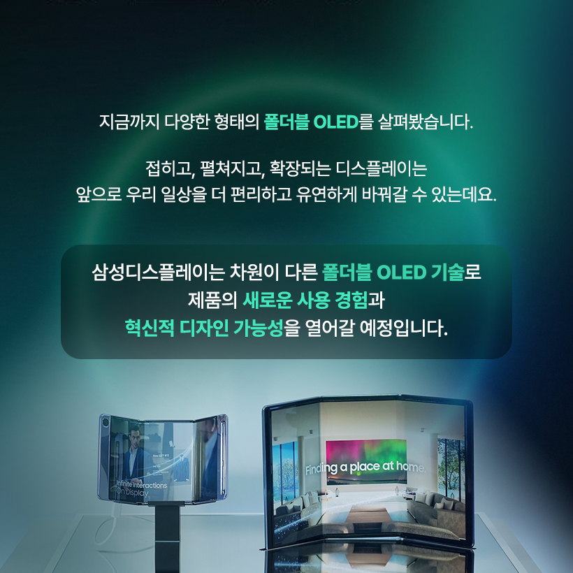 두 번 접는 디스플레이까지 등장했다고? 폴더블 OLED의 무한 변신!  요즘 스마트폰 업계의 화두는 단연 ‘트라이폴드(Trifold)’! 한 번이 아니라 두 번 접히는 새로운 형태의 폴더블이 등장해 차세대 폼팩터 경쟁의 중심에 서 있습니다. 폴더블 OLED 접는 방식과 구조에 따라 다양한 형택 가능해, 화면 활용과 사용 경험 역시 완전히 새로워질 수 있는데요. 지금부터 삼성디스플레이와 함께 발전해 온 폴더블 OLED의 다양한 폼팩터를 알아보도록 하겠습니다. 폴더블 OLED의 시작은? LCD와 초기 OLED는 유리기판을 사용하는 평평한 디스플레이였습니다. 하지만 유연한 플라스틱 소재의 기판을 사용하는 플렉시블 OLED가 개발되면서 디스플레이는 자유롭게 휘어질 수 있게 됐습니다.  '13년 삼성디스플레이가 CES에서 공개한 플렉시블 OLED 플렉시블 OLED 스마트폰: 갤럭시 라운드 (‘13년), 갤럭시 노트 엣지 (‘14년) 플렉시블 OLED의 다양한 형태  삼성디스플레이는 2013년 CES 전시에서 세계 최초로 플렉시블 OLED를 공개하며 커브드, 폴더블, 롤러블 형태로 발전 가능한 플렉시블 OLED의 비전을 제시했는데요. 커브드, 엣지 형태의 다양한 플렉시블 OLED 제품들이 출시되면서 점점 기술이 발전해 마침내 접히는 부분의 패널 손상을 최소화한 폴더블 OLED까지 개발할 수 있었습니다.  폴더블 OLED 스마트폰 등장! 2019년, 삼성 폴더블 OLED가 탑재된 ‘갤럭시 폴드’가 출시되면서 ‘접히는 스마트폰’의 시대가 열렸습니다. 당시 스마트폰 시장은 고해상도 영상, 고사양 게임 등 멀티미디어 콘텐츠 소비가 폭발적으로 증가하던 시기였습니다. 더 넓은 화면을 원하면서도 휴대성을 포기할 수 없었던 소비자들의 요구에 맞춰 화면을 접을 수 있는 ‘폴더블 OLED’가 세상에 등장한 것입니다.  접는 방식에 따른 폴더블 형태 폴더블 OLED는 접는 방식에 따라 제품의 구조와 디자인이 크게 달라집니다. 디스플레이를 안으로, 밖으로 접거나 상하 혹은 좌우로도 접을 수 있습니다.  인폴딩, 아웃폴딩, 상하폴딩, 좌우폴딩 현재 대부분의 폴더블 스마트폰은 내구성이 좋은 인폴딩 방식을 채택하고 있는데요. '갤럭시 Z 플립'처럼 스마트폰을 작게 들고 다닐 수 있도록 상하로 접거나, '갤럭시 Z 폴드'와 같이 화면을 넓게 볼 수 있도록 좌우로 접는 제품도 있습니다. 삼성디스플레이는 지난 'SID 2023'에서 안팎으로 360도 접을 수 있는 '플렉스 인앤아웃' 제품을 공개하기도 했습니다. 두 번 이상 접히는 멀티폴더블 최근에 핫한 트라이폴드 폰은 화면을 두 번 접는 구조입니다. S타입, G타입 삼성디스플레이는 2021년 SID 전시에서 S자 형태로 두 번 접히는 'Flex S'를, 2022년 CES에서 G형태로 접히는 'Flex G' 폴더블 OLED 제품을 선보였는데요. 이렇게 화면을 두 번 이상 접는 멀티폴더블 제품은 스마트폰과 태블릿의 경계를 자유롭게 넘나들 수 있고, 접는 방식에 따라 소비자에게 다양한 사용성을 제공할 수 있어 차세대 폼팩터로 주목 받고 있습니다. 하이브리드 형태의 폴더블 OLED 삼성디스플레이가 지난 2023년에 CES에서 공개한 ‘플렉스 하이브리드’ 제품은 폴더블과 슬라이더블이 결합한 OLED입니다. 접힌 제품을 펼친 뒤 옆으로 밀어서 화면을 확장시키는 방식인데요. 상황에 따라 스마트폰, 태블릿, 노트북 등으로 다양하게 변형해 활용할 수 있는 기술입니다. 이렇게 폴더블 OLED는 다양한 디스플레이 기술과 만나 하이브리드 형태로 진화가 가능합니다.  지금까지 다양한 형태의 폴더블 OLED를 살펴봤습니다. 접히고, 펼쳐지고, 확장되는 디스플레이는 앞으로 우리 일상을 더 편리하고 유연하게 바꿔갈 수 있는데요. 삼성디스플레이는 차원이 다른 폴더블 OLED 기술로 제품의 새로운 사용 경험과 혁신적 디자인 가능성을 열어갈 예정입니다. 