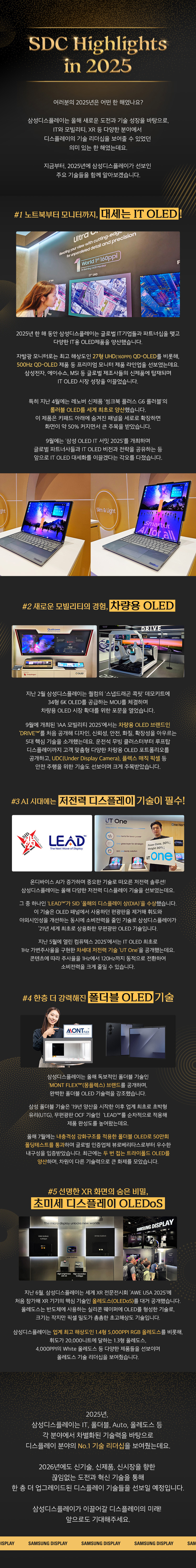 1p. 여러분의 2025년은 어떤 한 해였나요? 삼성디스플레이는 올해 새로운 도전과 기술 성장을 바탕으로, IT와 모빌리티, XR 등 다양한 분야에서 디스플레이의 기술 리더십을 보여줄 수 있었던 의미 있는 한 해였는데요. 지금부터, 2025년에 삼성디스플레이가 선보인 주요 기술들을 함께 알아보겠습니다. 2p. #1노트북부터 모니터까지, 대세는 IT OLED! 2025년 한해 동안 삼성디스플레이는 글로벌 IT기업들과 파트너십을 맺고 다양한 IT용 OLED제품을 양산했습니다. 자발광 모니터로는 최고 해상도인 27형 UHD(160PPI) QD-OLED를 비롯해, 500Hz QD-OLED 제품 등 프리미엄 모니터 제품 라인업을 선보였는데요. 삼성전자, 에이수스, MSI 등 글로벌 제조사들의 신제품에 탑재되며 IT OLED 시장 성장을 이끌었습니다. 3p. 특히 지난 4월에는 레노버 신제품 '씽크북 플러스 G6 롤러블'의 롤러블 OLED를 세계 최초로 양산했습니다. 이 제품은 키패드 아래에 숨겨진 패널을 세로로 확장하면 화면이 약 50% 커지면서 큰 주목을 받았습니다. 9월에는 '삼성 OLED IT 서밋 2025'를 개최하며 글로벌 파트너사들과 IT OLED 비전과 전략을 공유하는 등 앞으로 IT OLED 대세화를 이끌겠다는 각오를 다졌습니다. 4p. #2 새로운 모빌리티의 경험, 차량용 OLED 지난 2월 삼성디스플레이는 퀄컴의 '스냅드래곤 콕핏' 데모키트에 34형 6K OLED를 공급하는 MOU를 체결하며 차량용 OLED 시장 확대를 위한 포문을 열었습니다. 9월에 개최된 'IAA 모빌리티 2025'에서는 차량용 OLED 브랜드인 'DRIVE™'를 처음 공개해 디자인, 신뢰성, 안전, 화질, 확장성을 아우르는 5대 핵심 기술을 소개했는데요. 운전석 무빙 클러스터부터 루프탑 디스플레이까지 고객 맞춤형 다양한 차량용 OLED 포트폴리오를 공개하고, UDC(Under Display Camera), 플렉스 매직 픽셀 등 안전 주행을 위한 기술도 선보이며 크게 주목받았습니다. 5p. #3 AI 시대에는 저전력 디스플레이 기술이 필수! 온디바이스 AI가 증가하며 중요한 기술로 떠오른 저전력 솔루션! 삼성디스플레이는 올해 다양한 저전력 디스플레이 기술을 선보였는데요. 그 중 하나인 'LEAD™'가 SID '올해의 디스플레이 상(DIA)'을 수상했습니다. 이 기술은 OLED 패널에서 사용하던 편광판을 제거해 휘도와 야외시인성을 개선하는 동시에 소비전력을 줄인 기술로 삼성디스플레이가 '21년 세계 최초로 상용화한 무편광판 OLED 기술입니다. 지난 5월에 열린 컴퓨텍스 2025'에서는 IT OLED 최초로 1Hz 가변주사율을 구현한 차세대 저전력 기술 'UT One'을 공개했는데요. 콘텐츠에 따라 주사율을 1Hz에서 120Hz까지 동적으로 전환하여 소비전력을 크게 줄일 수 있습니다. 6p. #4 한층 더 강력해진 폴더블 OLED 기술 삼성디스플레이는 올해 독보적인 폴더블 기술인 'MONT FLEX™'(몽플렉스) 브랜드를 공개하며, 완벽한 폴더블 OLED 기술력을 강조했습니다. 삼성 폴더블 기술은 '19년 양산을 시작한 이후 업계 최초로 초박형 유리(UTG), 무편광판 OCF 기술인 'LEAD™'를 순차적으로 적용해 제품 완성도를 높여왔는데요. 올해 7월에는 내충격성 강화구조를 적용한 폴더블 OLED로 50만회 폴딩테스트를 통과하며 글로벌 인증업체 뷰로베리타스로부터 우수한 구성을 입증받았습니다. 최근에는 두 번 접는 트라이폴드 OLED를 양산하며, 차원이 다른 기술력으로 큰 화제를 모았습니다. 7p. #5 선명한 XR 화면의 숨은 비밀, 초미세 디스플레이 OLEDoS 지난 6월, 삼성디스플레이는 세계 XR 전문전시회 'AWE USA 2025'에 처음 참가해 XR 기기의 핵심 기술인 올레도스(OLEDoS)를 대거 공개했습니다. 올레도스는 반도체에 사용하는 실리콘 웨이퍼에 OLED를 형성한 기술로, 크기는 작지만 픽셀 밀도가 촘촘한 초고해상도 기술입니다. 삼성디스플레이는 업계 최고 해상도인 1.4형 5,000PPI RGB 올레도스를 비롯해, 휘도가 20,000니트에 달하는 1.3형 올레도스, 4,000PPI의 White 올레도스 등 다양한 제품들을 선보이며 올레도스 기술 리더십을 보여줬습니다. 8p. 2025년, 삼성디스플레이는 IT, 폴더블, Auto, 올레도스 등 각 분야에서 차별화된 기술력을 바탕으로 디스플레이 분야의 No.1 기술 리더십을 보여줬는데요. 2026년에도 신기술, 신제품, 신시장을 향한 끊임없는 도전과 혁신 기술을 통해 한 층 더 업그레이드된 디스플레이 기술들을 선보일 예정입니다. 삼성디스플레이가 이끌어갈 디스플레이의 미래! 앞으로도 기대해주세요.