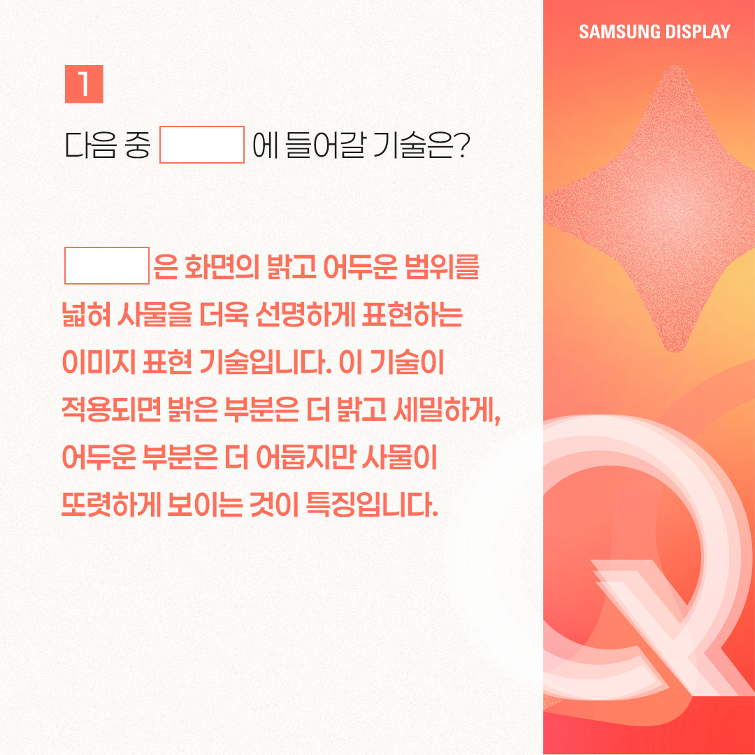 2p. SmartPower HDR™은 노트북에서 비교적 적은 전력으로 HDR 모드를 즐길 수 있는 저전력 기술을 말합니다. 삼성디스플레이가 인텔과 공동개발한 이 기술은 가변 구동 방식으로 콘텐츠별 최적 전압을 적용한 것인데요. 기존 HDR 모드보다 웹 브라우징, 문서 작업 등 일반 사용 환경에서 22%, 고화질 구동 환경에서는 17%까지 OLED 발광 소비전력을 아낄 수 있는 것이 특징입니다. 특히 일반 사용 환경에서는 SDR(Standard Dynamic Range) 모드와 소비전력이 거의 비슷한 수준입니다. 3p. 1) 다음 중 ㅁ에 들어갈 기술은? ㅁ은 화면의 밝고 어두운 범위를 넓혀 사물을 더욱 선명하게 표현하는 이미지 표현 기술입니다. 이 기술이 적용되면 밝은 부분은 더 밝고 세밀하게, 어두운 부분은 더 어둡지만 사물이 또렷하게 보이는 것이 특징입니다. 4p. HDR(High Dynamic Range)은 화면의 밝기, 명암 대비, 색상 범위를 확장해 더 사실적이고 풍부한 이미지를 표현하는 기술입니다. 기존에 최대 밝기와 색상의 범위가 제한적이었던 SDR(Standard Dynamic Range) 기술의 한계를 보완해, 더 넓은 밝기와 색상 범위를 제공하며 현실과 가까운 영상 경험을 제공할 수 있게 됐습니다. -	컬러 명암 캡쳐 / 편집 공정 / 일반 디스플레이, HDR 구현 디스플레이 5p. 2) 다음 중 ‘SmartPower HDR™’에 대한 설명으로 옳은 것은? ① 기존과 동일한 화질을 유지하면서 전압을 조절해, 소비전력을 낮추는 기술이다. ② 화질을 더 좋아지게 만드는 디스플레이 기술이다. ③ 일정 시간이 지나면 HDR 모드가 자동으로 꺼진다. ④ LCD 노트북에서만 사용 가능한 저전력 기술이다. 6p. SmartPower HDR™은 콘텐츠별로 구동 전압을 조절하여 OLED 발광 소비전력을 절감시킬 수 있는 기술입니다. 일반적으로 웹 브라우징, 문서 작업 등의 일상 사용 환경에는 낮은 전압이, 고화질 게임, 영상에는 높은 전압을 필요로 하는데요. 기존 HDR 모드가 콘텐츠와 상관없이 항상 높은 전압으로 고정돼 소비전력이 많이 든다는 점을 보완했습니다 7p. 다음 중 OLED 노트북에서 발광 소비전력이 가장 적게 드는 상황은? ① HDR 모드에서 웹 검색을 할 때 ② SmartPower HDR™로 웹 검색을 할 때 ③ HDR 모드에서 고화질 영상을 시청할 때 ④ SmartPower HDR™로 고화질 영상을 시청할 때 8p. 일반적으로 웹 검색, 문서 작업 등 일반 사용 환경이 게임, HDR 콘텐츠 등 고화질 구동 환경보다 더 적은 소비 전력을 사용합니다. SmartPower HDR™은 기존 HDR 모드보다 일반 사용 환경에서 22%, 고화질 구동 환경에서는 17%까지 OLED 발광 소비전력을 줄일 수 있는데요. SmartPower HDR™로 웹 검색을 할 때 가장 적은 소비전력이 사용됩니다. -	OLED 발광 소비전력 / 일반 사용 환경 / 고화질 구동 환경 / 기존 HDR 9p. 지금까지 퀴즈를 통해 ‘SmartPower HDR™’ 기술에 대해 알아봤습니다. SmartPower HDR™은 노트북에서 비교적 적은 전력으로 HDR 모드를 가능케 한 혁신적인 저전력 기술입니다. 그동안 소비전력 문제로 색 영역과 밝기가 제한적인 SDR을 기본 화질 모드로 이용해 오던 노트북 소비자들에게 향상된 시각 경험을 제공해 줄 것으로 기대되는데요. 앞으로도 다양한 OLED 저전력 기술을 통해 많은 소비자들에게 혁신적인 디스플레이 경험을 제공할 모습을 기대해 주세요!