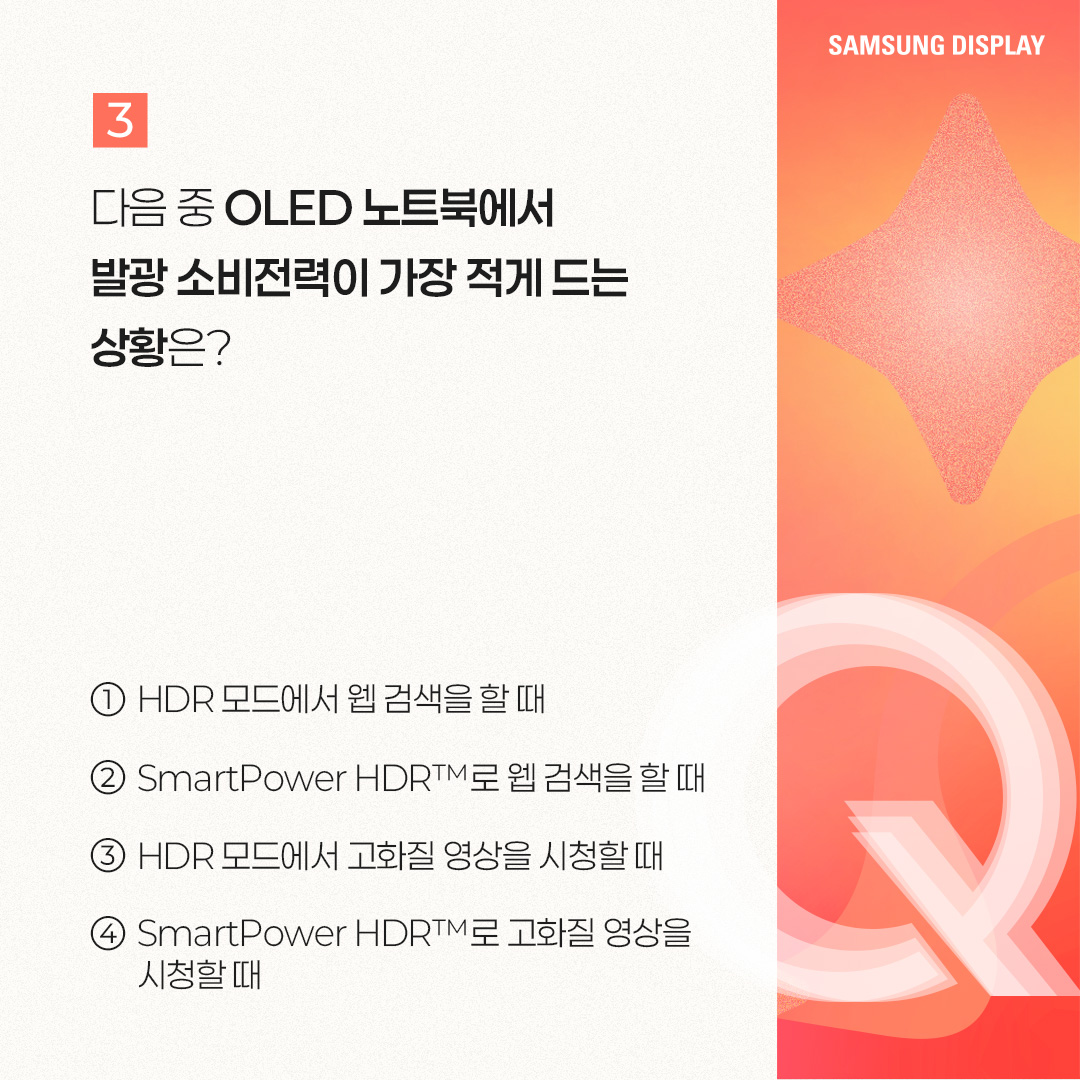 2p. SmartPower HDR™은 노트북에서 비교적 적은 전력으로 HDR 모드를 즐길 수 있는 저전력 기술을 말합니다. 삼성디스플레이가 인텔과 공동개발한 이 기술은 가변 구동 방식으로 콘텐츠별 최적 전압을 적용한 것인데요. 기존 HDR 모드보다 웹 브라우징, 문서 작업 등 일반 사용 환경에서 22%, 고화질 구동 환경에서는 17%까지 OLED 발광 소비전력을 아낄 수 있는 것이 특징입니다. 특히 일반 사용 환경에서는 SDR(Standard Dynamic Range) 모드와 소비전력이 거의 비슷한 수준입니다. 3p. 1) 다음 중 ㅁ에 들어갈 기술은? ㅁ은 화면의 밝고 어두운 범위를 넓혀 사물을 더욱 선명하게 표현하는 이미지 표현 기술입니다. 이 기술이 적용되면 밝은 부분은 더 밝고 세밀하게, 어두운 부분은 더 어둡지만 사물이 또렷하게 보이는 것이 특징입니다. 4p. HDR(High Dynamic Range)은 화면의 밝기, 명암 대비, 색상 범위를 확장해 더 사실적이고 풍부한 이미지를 표현하는 기술입니다. 기존에 최대 밝기와 색상의 범위가 제한적이었던 SDR(Standard Dynamic Range) 기술의 한계를 보완해, 더 넓은 밝기와 색상 범위를 제공하며 현실과 가까운 영상 경험을 제공할 수 있게 됐습니다. -	컬러 명암 캡쳐 / 편집 공정 / 일반 디스플레이, HDR 구현 디스플레이 5p. 2) 다음 중 ‘SmartPower HDR™’에 대한 설명으로 옳은 것은? ① 기존과 동일한 화질을 유지하면서 전압을 조절해, 소비전력을 낮추는 기술이다. ② 화질을 더 좋아지게 만드는 디스플레이 기술이다. ③ 일정 시간이 지나면 HDR 모드가 자동으로 꺼진다. ④ LCD 노트북에서만 사용 가능한 저전력 기술이다. 6p. SmartPower HDR™은 콘텐츠별로 구동 전압을 조절하여 OLED 발광 소비전력을 절감시킬 수 있는 기술입니다. 일반적으로 웹 브라우징, 문서 작업 등의 일상 사용 환경에는 낮은 전압이, 고화질 게임, 영상에는 높은 전압을 필요로 하는데요. 기존 HDR 모드가 콘텐츠와 상관없이 항상 높은 전압으로 고정돼 소비전력이 많이 든다는 점을 보완했습니다 7p. 다음 중 OLED 노트북에서 발광 소비전력이 가장 적게 드는 상황은? ① HDR 모드에서 웹 검색을 할 때 ② SmartPower HDR™로 웹 검색을 할 때 ③ HDR 모드에서 고화질 영상을 시청할 때 ④ SmartPower HDR™로 고화질 영상을 시청할 때 8p. 일반적으로 웹 검색, 문서 작업 등 일반 사용 환경이 게임, HDR 콘텐츠 등 고화질 구동 환경보다 더 적은 소비 전력을 사용합니다. SmartPower HDR™은 기존 HDR 모드보다 일반 사용 환경에서 22%, 고화질 구동 환경에서는 17%까지 OLED 발광 소비전력을 줄일 수 있는데요. SmartPower HDR™로 웹 검색을 할 때 가장 적은 소비전력이 사용됩니다. -	OLED 발광 소비전력 / 일반 사용 환경 / 고화질 구동 환경 / 기존 HDR 9p. 지금까지 퀴즈를 통해 ‘SmartPower HDR™’ 기술에 대해 알아봤습니다. SmartPower HDR™은 노트북에서 비교적 적은 전력으로 HDR 모드를 가능케 한 혁신적인 저전력 기술입니다. 그동안 소비전력 문제로 색 영역과 밝기가 제한적인 SDR을 기본 화질 모드로 이용해 오던 노트북 소비자들에게 향상된 시각 경험을 제공해 줄 것으로 기대되는데요. 앞으로도 다양한 OLED 저전력 기술을 통해 많은 소비자들에게 혁신적인 디스플레이 경험을 제공할 모습을 기대해 주세요!