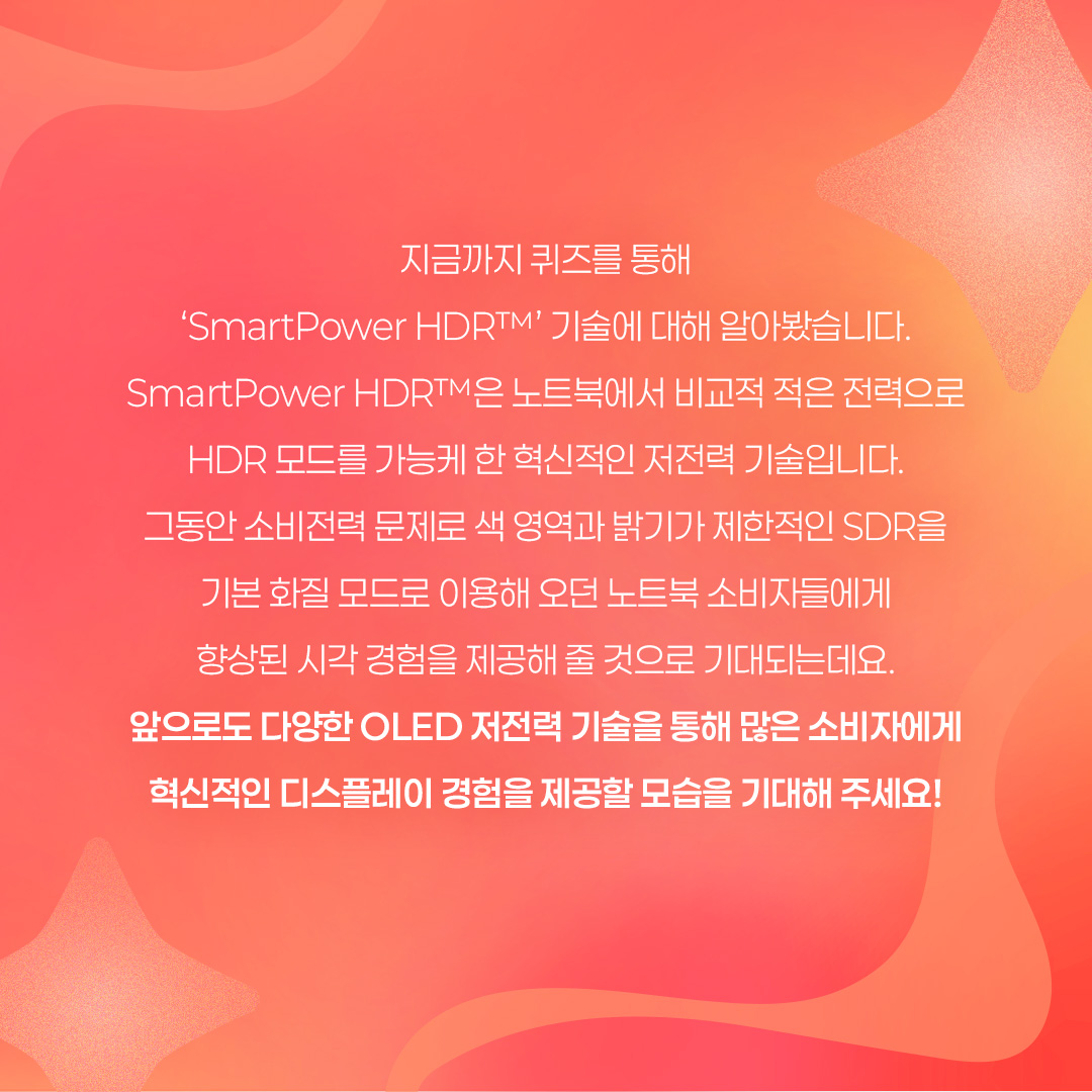 2p. SmartPower HDR™은 노트북에서 비교적 적은 전력으로 HDR 모드를 즐길 수 있는 저전력 기술을 말합니다. 삼성디스플레이가 인텔과 공동개발한 이 기술은 가변 구동 방식으로 콘텐츠별 최적 전압을 적용한 것인데요. 기존 HDR 모드보다 웹 브라우징, 문서 작업 등 일반 사용 환경에서 22%, 고화질 구동 환경에서는 17%까지 OLED 발광 소비전력을 아낄 수 있는 것이 특징입니다. 특히 일반 사용 환경에서는 SDR(Standard Dynamic Range) 모드와 소비전력이 거의 비슷한 수준입니다. 3p. 1) 다음 중 ㅁ에 들어갈 기술은? ㅁ은 화면의 밝고 어두운 범위를 넓혀 사물을 더욱 선명하게 표현하는 이미지 표현 기술입니다. 이 기술이 적용되면 밝은 부분은 더 밝고 세밀하게, 어두운 부분은 더 어둡지만 사물이 또렷하게 보이는 것이 특징입니다. 4p. HDR(High Dynamic Range)은 화면의 밝기, 명암 대비, 색상 범위를 확장해 더 사실적이고 풍부한 이미지를 표현하는 기술입니다. 기존에 최대 밝기와 색상의 범위가 제한적이었던 SDR(Standard Dynamic Range) 기술의 한계를 보완해, 더 넓은 밝기와 색상 범위를 제공하며 현실과 가까운 영상 경험을 제공할 수 있게 됐습니다. -	컬러 명암 캡쳐 / 편집 공정 / 일반 디스플레이, HDR 구현 디스플레이 5p. 2) 다음 중 ‘SmartPower HDR™’에 대한 설명으로 옳은 것은? ① 기존과 동일한 화질을 유지하면서 전압을 조절해, 소비전력을 낮추는 기술이다. ② 화질을 더 좋아지게 만드는 디스플레이 기술이다. ③ 일정 시간이 지나면 HDR 모드가 자동으로 꺼진다. ④ LCD 노트북에서만 사용 가능한 저전력 기술이다. 6p. SmartPower HDR™은 콘텐츠별로 구동 전압을 조절하여 OLED 발광 소비전력을 절감시킬 수 있는 기술입니다. 일반적으로 웹 브라우징, 문서 작업 등의 일상 사용 환경에는 낮은 전압이, 고화질 게임, 영상에는 높은 전압을 필요로 하는데요. 기존 HDR 모드가 콘텐츠와 상관없이 항상 높은 전압으로 고정돼 소비전력이 많이 든다는 점을 보완했습니다 7p. 다음 중 OLED 노트북에서 발광 소비전력이 가장 적게 드는 상황은? ① HDR 모드에서 웹 검색을 할 때 ② SmartPower HDR™로 웹 검색을 할 때 ③ HDR 모드에서 고화질 영상을 시청할 때 ④ SmartPower HDR™로 고화질 영상을 시청할 때 8p. 일반적으로 웹 검색, 문서 작업 등 일반 사용 환경이 게임, HDR 콘텐츠 등 고화질 구동 환경보다 더 적은 소비 전력을 사용합니다. SmartPower HDR™은 기존 HDR 모드보다 일반 사용 환경에서 22%, 고화질 구동 환경에서는 17%까지 OLED 발광 소비전력을 줄일 수 있는데요. SmartPower HDR™로 웹 검색을 할 때 가장 적은 소비전력이 사용됩니다. -	OLED 발광 소비전력 / 일반 사용 환경 / 고화질 구동 환경 / 기존 HDR 9p. 지금까지 퀴즈를 통해 ‘SmartPower HDR™’ 기술에 대해 알아봤습니다. SmartPower HDR™은 노트북에서 비교적 적은 전력으로 HDR 모드를 가능케 한 혁신적인 저전력 기술입니다. 그동안 소비전력 문제로 색 영역과 밝기가 제한적인 SDR을 기본 화질 모드로 이용해 오던 노트북 소비자들에게 향상된 시각 경험을 제공해 줄 것으로 기대되는데요. 앞으로도 다양한 OLED 저전력 기술을 통해 많은 소비자들에게 혁신적인 디스플레이 경험을 제공할 모습을 기대해 주세요!