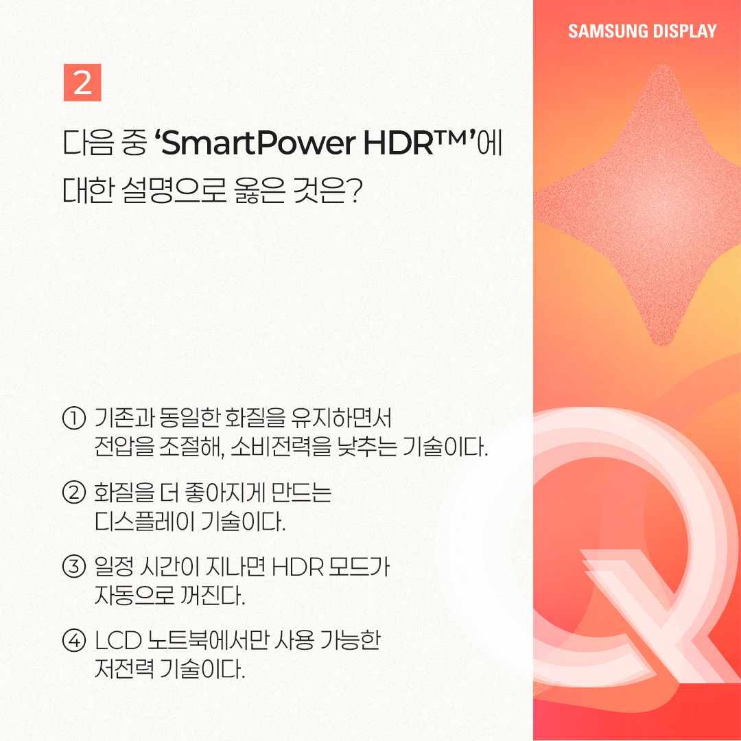2p. SmartPower HDR™은 노트북에서 비교적 적은 전력으로 HDR 모드를 즐길 수 있는 저전력 기술을 말합니다. 삼성디스플레이가 인텔과 공동개발한 이 기술은 가변 구동 방식으로 콘텐츠별 최적 전압을 적용한 것인데요. 기존 HDR 모드보다 웹 브라우징, 문서 작업 등 일반 사용 환경에서 22%, 고화질 구동 환경에서는 17%까지 OLED 발광 소비전력을 아낄 수 있는 것이 특징입니다. 특히 일반 사용 환경에서는 SDR(Standard Dynamic Range) 모드와 소비전력이 거의 비슷한 수준입니다. 3p. 1) 다음 중 ㅁ에 들어갈 기술은? ㅁ은 화면의 밝고 어두운 범위를 넓혀 사물을 더욱 선명하게 표현하는 이미지 표현 기술입니다. 이 기술이 적용되면 밝은 부분은 더 밝고 세밀하게, 어두운 부분은 더 어둡지만 사물이 또렷하게 보이는 것이 특징입니다. 4p. HDR(High Dynamic Range)은 화면의 밝기, 명암 대비, 색상 범위를 확장해 더 사실적이고 풍부한 이미지를 표현하는 기술입니다. 기존에 최대 밝기와 색상의 범위가 제한적이었던 SDR(Standard Dynamic Range) 기술의 한계를 보완해, 더 넓은 밝기와 색상 범위를 제공하며 현실과 가까운 영상 경험을 제공할 수 있게 됐습니다. -	컬러 명암 캡쳐 / 편집 공정 / 일반 디스플레이, HDR 구현 디스플레이 5p. 2) 다음 중 ‘SmartPower HDR™’에 대한 설명으로 옳은 것은? ① 기존과 동일한 화질을 유지하면서 전압을 조절해, 소비전력을 낮추는 기술이다. ② 화질을 더 좋아지게 만드는 디스플레이 기술이다. ③ 일정 시간이 지나면 HDR 모드가 자동으로 꺼진다. ④ LCD 노트북에서만 사용 가능한 저전력 기술이다. 6p. SmartPower HDR™은 콘텐츠별로 구동 전압을 조절하여 OLED 발광 소비전력을 절감시킬 수 있는 기술입니다. 일반적으로 웹 브라우징, 문서 작업 등의 일상 사용 환경에는 낮은 전압이, 고화질 게임, 영상에는 높은 전압을 필요로 하는데요. 기존 HDR 모드가 콘텐츠와 상관없이 항상 높은 전압으로 고정돼 소비전력이 많이 든다는 점을 보완했습니다 7p. 다음 중 OLED 노트북에서 발광 소비전력이 가장 적게 드는 상황은? ① HDR 모드에서 웹 검색을 할 때 ② SmartPower HDR™로 웹 검색을 할 때 ③ HDR 모드에서 고화질 영상을 시청할 때 ④ SmartPower HDR™로 고화질 영상을 시청할 때 8p. 일반적으로 웹 검색, 문서 작업 등 일반 사용 환경이 게임, HDR 콘텐츠 등 고화질 구동 환경보다 더 적은 소비 전력을 사용합니다. SmartPower HDR™은 기존 HDR 모드보다 일반 사용 환경에서 22%, 고화질 구동 환경에서는 17%까지 OLED 발광 소비전력을 줄일 수 있는데요. SmartPower HDR™로 웹 검색을 할 때 가장 적은 소비전력이 사용됩니다. -	OLED 발광 소비전력 / 일반 사용 환경 / 고화질 구동 환경 / 기존 HDR 9p. 지금까지 퀴즈를 통해 ‘SmartPower HDR™’ 기술에 대해 알아봤습니다. SmartPower HDR™은 노트북에서 비교적 적은 전력으로 HDR 모드를 가능케 한 혁신적인 저전력 기술입니다. 그동안 소비전력 문제로 색 영역과 밝기가 제한적인 SDR을 기본 화질 모드로 이용해 오던 노트북 소비자들에게 향상된 시각 경험을 제공해 줄 것으로 기대되는데요. 앞으로도 다양한 OLED 저전력 기술을 통해 많은 소비자들에게 혁신적인 디스플레이 경험을 제공할 모습을 기대해 주세요!