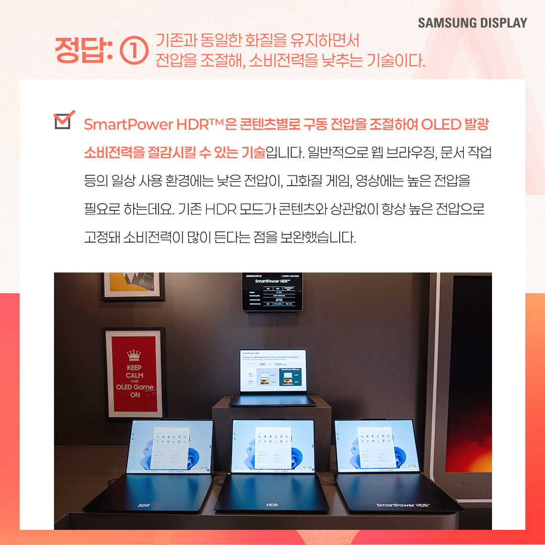 2p. SmartPower HDR™은 노트북에서 비교적 적은 전력으로 HDR 모드를 즐길 수 있는 저전력 기술을 말합니다. 삼성디스플레이가 인텔과 공동개발한 이 기술은 가변 구동 방식으로 콘텐츠별 최적 전압을 적용한 것인데요. 기존 HDR 모드보다 웹 브라우징, 문서 작업 등 일반 사용 환경에서 22%, 고화질 구동 환경에서는 17%까지 OLED 발광 소비전력을 아낄 수 있는 것이 특징입니다. 특히 일반 사용 환경에서는 SDR(Standard Dynamic Range) 모드와 소비전력이 거의 비슷한 수준입니다. 3p. 1) 다음 중 ㅁ에 들어갈 기술은? ㅁ은 화면의 밝고 어두운 범위를 넓혀 사물을 더욱 선명하게 표현하는 이미지 표현 기술입니다. 이 기술이 적용되면 밝은 부분은 더 밝고 세밀하게, 어두운 부분은 더 어둡지만 사물이 또렷하게 보이는 것이 특징입니다. 4p. HDR(High Dynamic Range)은 화면의 밝기, 명암 대비, 색상 범위를 확장해 더 사실적이고 풍부한 이미지를 표현하는 기술입니다. 기존에 최대 밝기와 색상의 범위가 제한적이었던 SDR(Standard Dynamic Range) 기술의 한계를 보완해, 더 넓은 밝기와 색상 범위를 제공하며 현실과 가까운 영상 경험을 제공할 수 있게 됐습니다. -	컬러 명암 캡쳐 / 편집 공정 / 일반 디스플레이, HDR 구현 디스플레이 5p. 2) 다음 중 ‘SmartPower HDR™’에 대한 설명으로 옳은 것은? ① 기존과 동일한 화질을 유지하면서 전압을 조절해, 소비전력을 낮추는 기술이다. ② 화질을 더 좋아지게 만드는 디스플레이 기술이다. ③ 일정 시간이 지나면 HDR 모드가 자동으로 꺼진다. ④ LCD 노트북에서만 사용 가능한 저전력 기술이다. 6p. SmartPower HDR™은 콘텐츠별로 구동 전압을 조절하여 OLED 발광 소비전력을 절감시킬 수 있는 기술입니다. 일반적으로 웹 브라우징, 문서 작업 등의 일상 사용 환경에는 낮은 전압이, 고화질 게임, 영상에는 높은 전압을 필요로 하는데요. 기존 HDR 모드가 콘텐츠와 상관없이 항상 높은 전압으로 고정돼 소비전력이 많이 든다는 점을 보완했습니다 7p. 다음 중 OLED 노트북에서 발광 소비전력이 가장 적게 드는 상황은? ① HDR 모드에서 웹 검색을 할 때 ② SmartPower HDR™로 웹 검색을 할 때 ③ HDR 모드에서 고화질 영상을 시청할 때 ④ SmartPower HDR™로 고화질 영상을 시청할 때 8p. 일반적으로 웹 검색, 문서 작업 등 일반 사용 환경이 게임, HDR 콘텐츠 등 고화질 구동 환경보다 더 적은 소비 전력을 사용합니다. SmartPower HDR™은 기존 HDR 모드보다 일반 사용 환경에서 22%, 고화질 구동 환경에서는 17%까지 OLED 발광 소비전력을 줄일 수 있는데요. SmartPower HDR™로 웹 검색을 할 때 가장 적은 소비전력이 사용됩니다. -	OLED 발광 소비전력 / 일반 사용 환경 / 고화질 구동 환경 / 기존 HDR 9p. 지금까지 퀴즈를 통해 ‘SmartPower HDR™’ 기술에 대해 알아봤습니다. SmartPower HDR™은 노트북에서 비교적 적은 전력으로 HDR 모드를 가능케 한 혁신적인 저전력 기술입니다. 그동안 소비전력 문제로 색 영역과 밝기가 제한적인 SDR을 기본 화질 모드로 이용해 오던 노트북 소비자들에게 향상된 시각 경험을 제공해 줄 것으로 기대되는데요. 앞으로도 다양한 OLED 저전력 기술을 통해 많은 소비자들에게 혁신적인 디스플레이 경험을 제공할 모습을 기대해 주세요!