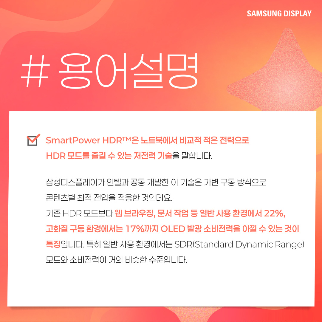 2p. SmartPower HDR™은 노트북에서 비교적 적은 전력으로 HDR 모드를 즐길 수 있는 저전력 기술을 말합니다. 삼성디스플레이가 인텔과 공동개발한 이 기술은 가변 구동 방식으로 콘텐츠별 최적 전압을 적용한 것인데요. 기존 HDR 모드보다 웹 브라우징, 문서 작업 등 일반 사용 환경에서 22%, 고화질 구동 환경에서는 17%까지 OLED 발광 소비전력을 아낄 수 있는 것이 특징입니다. 특히 일반 사용 환경에서는 SDR(Standard Dynamic Range) 모드와 소비전력이 거의 비슷한 수준입니다. 3p. 1) 다음 중 ㅁ에 들어갈 기술은? ㅁ은 화면의 밝고 어두운 범위를 넓혀 사물을 더욱 선명하게 표현하는 이미지 표현 기술입니다. 이 기술이 적용되면 밝은 부분은 더 밝고 세밀하게, 어두운 부분은 더 어둡지만 사물이 또렷하게 보이는 것이 특징입니다. 4p. HDR(High Dynamic Range)은 화면의 밝기, 명암 대비, 색상 범위를 확장해 더 사실적이고 풍부한 이미지를 표현하는 기술입니다. 기존에 최대 밝기와 색상의 범위가 제한적이었던 SDR(Standard Dynamic Range) 기술의 한계를 보완해, 더 넓은 밝기와 색상 범위를 제공하며 현실과 가까운 영상 경험을 제공할 수 있게 됐습니다. -	컬러 명암 캡쳐 / 편집 공정 / 일반 디스플레이, HDR 구현 디스플레이 5p. 2) 다음 중 ‘SmartPower HDR™’에 대한 설명으로 옳은 것은? ① 기존과 동일한 화질을 유지하면서 전압을 조절해, 소비전력을 낮추는 기술이다. ② 화질을 더 좋아지게 만드는 디스플레이 기술이다. ③ 일정 시간이 지나면 HDR 모드가 자동으로 꺼진다. ④ LCD 노트북에서만 사용 가능한 저전력 기술이다. 6p. SmartPower HDR™은 콘텐츠별로 구동 전압을 조절하여 OLED 발광 소비전력을 절감시킬 수 있는 기술입니다. 일반적으로 웹 브라우징, 문서 작업 등의 일상 사용 환경에는 낮은 전압이, 고화질 게임, 영상에는 높은 전압을 필요로 하는데요. 기존 HDR 모드가 콘텐츠와 상관없이 항상 높은 전압으로 고정돼 소비전력이 많이 든다는 점을 보완했습니다 7p. 다음 중 OLED 노트북에서 발광 소비전력이 가장 적게 드는 상황은? ① HDR 모드에서 웹 검색을 할 때 ② SmartPower HDR™로 웹 검색을 할 때 ③ HDR 모드에서 고화질 영상을 시청할 때 ④ SmartPower HDR™로 고화질 영상을 시청할 때 8p. 일반적으로 웹 검색, 문서 작업 등 일반 사용 환경이 게임, HDR 콘텐츠 등 고화질 구동 환경보다 더 적은 소비 전력을 사용합니다. SmartPower HDR™은 기존 HDR 모드보다 일반 사용 환경에서 22%, 고화질 구동 환경에서는 17%까지 OLED 발광 소비전력을 줄일 수 있는데요. SmartPower HDR™로 웹 검색을 할 때 가장 적은 소비전력이 사용됩니다. -	OLED 발광 소비전력 / 일반 사용 환경 / 고화질 구동 환경 / 기존 HDR 9p. 지금까지 퀴즈를 통해 ‘SmartPower HDR™’ 기술에 대해 알아봤습니다. SmartPower HDR™은 노트북에서 비교적 적은 전력으로 HDR 모드를 가능케 한 혁신적인 저전력 기술입니다. 그동안 소비전력 문제로 색 영역과 밝기가 제한적인 SDR을 기본 화질 모드로 이용해 오던 노트북 소비자들에게 향상된 시각 경험을 제공해 줄 것으로 기대되는데요. 앞으로도 다양한 OLED 저전력 기술을 통해 많은 소비자들에게 혁신적인 디스플레이 경험을 제공할 모습을 기대해 주세요!