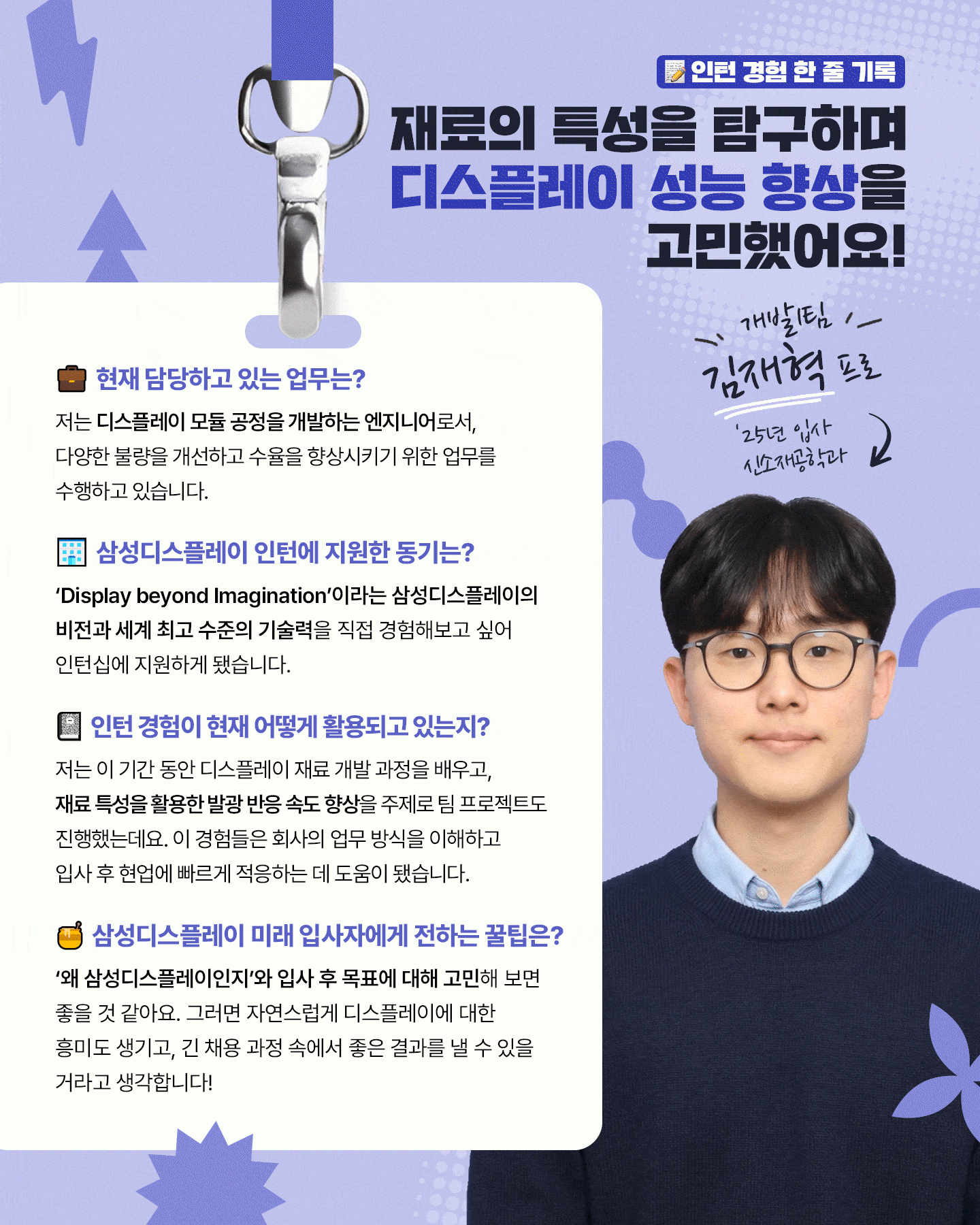 1p. (표지) 타이틀: 인턴에서 신입으로, 삼성디스플레이 신입사원이 들려주는 채용 후기  2p. 데이터 분석으로 실무 감각을 키우다! 중소형사업부 공정개발팀 정서인 프로 (25년 입사, 화학공학과) 1. 담당 업무 패널 소자 기술을 최적화해 수율을 높이고, 불량 감소를 위한 공정 조건 개선과 데이터 분석을 업무를 담당하고 있어요! 2. 삼성디스플레이 인턴 지원동기 디스플레이 공학 수업을 통해 폴더블, 롤러블 등 폼팩터 혁신 기술에 관심을 갖게 되었고, 책에서 배운 이론이 세계 최고 수준의 생산 라인에서 어떻게 적용되는지 경험해보고자 지원했습니다 3. 인턴 기간 동안 맡았던 업무와 인턴 경험이 현재 어떻게 활용되고 있는지? 저는 OCTA 기술 분석 보조를 맡아 공정 데이터 시각화와 불량 사례를 정리하는 업무를 진행했는데요. 이러한 실무 데이터 분석 경험은 현업을 이해하는 데 큰 도움이 됐습니다! 5.  삼성디스플레이 미래 입사자에게 전하는 꿀팁은? 자기소개서와 면접에서는 전공 지식과 디스플레이 산업을 자연스럽게 연결해 역량을 강조하는 것이 중요합니다. 삼성디스플레이 ‘디스플레이 용어집’에 많은 정보가 있으니 참고하시는 걸 추천 드립니다!  3p. OLED 패널을 다루며 알고리즘 개발 역량을 키우다! 구동개발팀 임성혁 프로 (24년 입사, 미래 정보 디스플레이 학과) 1. 담당 업무 저는 AI로 OLED 패널의 밝기와 색 재현 특성을 분석해 제품별 최적의 구동 알고리즘을 개발하는 업무를 담당하고 있어요! 2. 삼성디스플레이 인턴 지원동기 디스플레이 수업을 통해 재료, 구조, 구동 방식이 화질에 영향을 준다는 점이 흥미로웠고, 자연스럽게 OLED 기술을 선도하는 삼성디스플레이에 관심을 갖게 됐습니다. 3. 인턴 경험이 현재 어떻게 활용되고 있는지? 인턴 때 패널 구동 장비를 다루며, 구동 신호가 화질에 미치는 영향을 실시간으로 분석했는데요. 이를 바탕으로 지금은 AI 기술을 활용해 정밀한 OLED 구동 알고리즘을 개발하고 있습니다. 4. 삼성디스플레이 미래 입사자에게 전하는 꿀팁은? 성적이나 스펙보다 중요한 건 삼성디스플레이에 대한 관심과 열정이라고 생각합니다. 또한 인턴십은 자신의 역량을 실천해 볼 기회이니 적극 활용하시길 추천드려요!   4p. 재료의 특성을 탐구하며 디스플레이 성능 향상을 고민하다! 중소형사업부 A개발1팀 김재혁 프로 (25년 입사, 신소재공학과) 1. 담당 업무 저는 디스플레이 모듈 공정을 개발하는 엔지니어로서, 다양한 불량을 개선하고 수율을 향상시키기 위한 업무를 수행하고 있습니다. 2. 삼성디스플레이 인턴 지원동기 ‘Display beyond Imagination’이라는 삼성디스플레이의 비전과 세계 최고 수준의 기술력을 직접 경험해보고 싶어 인턴십에 지원하게 됐습니다. 3. 인턴 기간 동안 맡았던 업무와 인턴 경험이 현재 어떻게 활용되고 있는지? 저는 이 기간동안 디스플레이 재료 개발 과정을 배우고, 재료 특성을 활용한 발광 반응 속도 향상을 주제로 팀 프로젝트도 진행했는데요. 이 경험들은 회사의 업무 방식을 이해하고 입사 후 현업에 빠르게 적응하는 데 도움이 됐습니다. 5. 삼성디스플레이 미래 입사자에게 전하는 꿀팁은? ‘왜 삼성디스플레이인지’와 입사 후 목표에 대해 고민해보면 좋을 것 같아요. 그러면 자연스럽게 디스플레이에 대한 흥미도 생기고, 긴 채용 과정 속에서 좋은 결과를 낼 수 있을 거라고 생각합니다!