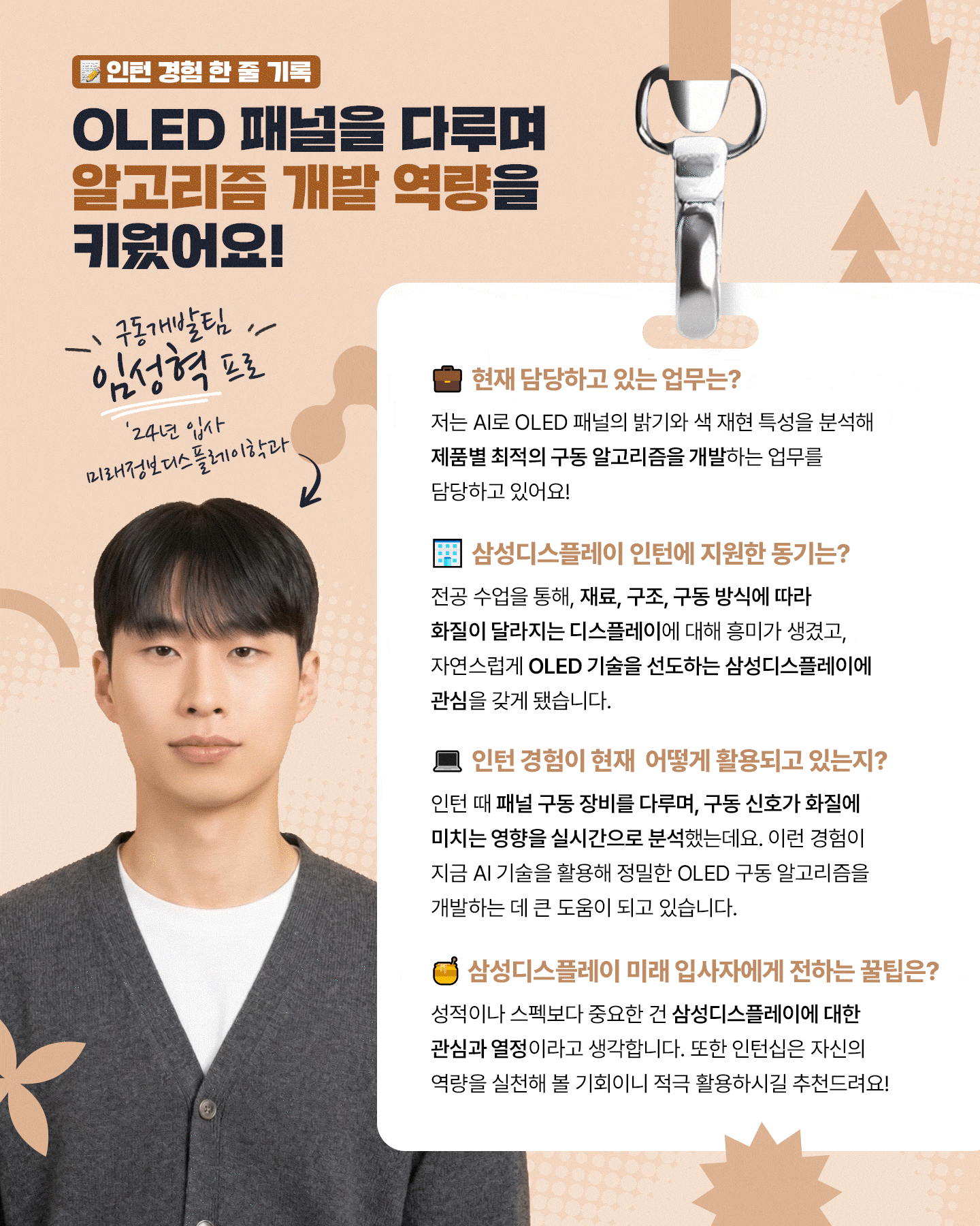 1p. (표지) 타이틀: 인턴에서 신입으로, 삼성디스플레이 신입사원이 들려주는 채용 후기  2p. 데이터 분석으로 실무 감각을 키우다! 중소형사업부 공정개발팀 정서인 프로 (25년 입사, 화학공학과) 1. 담당 업무 패널 소자 기술을 최적화해 수율을 높이고, 불량 감소를 위한 공정 조건 개선과 데이터 분석을 업무를 담당하고 있어요! 2. 삼성디스플레이 인턴 지원동기 디스플레이 공학 수업을 통해 폴더블, 롤러블 등 폼팩터 혁신 기술에 관심을 갖게 되었고, 책에서 배운 이론이 세계 최고 수준의 생산 라인에서 어떻게 적용되는지 경험해보고자 지원했습니다 3. 인턴 기간 동안 맡았던 업무와 인턴 경험이 현재 어떻게 활용되고 있는지? 저는 OCTA 기술 분석 보조를 맡아 공정 데이터 시각화와 불량 사례를 정리하는 업무를 진행했는데요. 이러한 실무 데이터 분석 경험은 현업을 이해하는 데 큰 도움이 됐습니다! 5.  삼성디스플레이 미래 입사자에게 전하는 꿀팁은? 자기소개서와 면접에서는 전공 지식과 디스플레이 산업을 자연스럽게 연결해 역량을 강조하는 것이 중요합니다. 삼성디스플레이 ‘디스플레이 용어집’에 많은 정보가 있으니 참고하시는 걸 추천 드립니다!  3p. OLED 패널을 다루며 알고리즘 개발 역량을 키우다! 구동개발팀 임성혁 프로 (24년 입사, 미래 정보 디스플레이 학과) 1. 담당 업무 저는 AI로 OLED 패널의 밝기와 색 재현 특성을 분석해 제품별 최적의 구동 알고리즘을 개발하는 업무를 담당하고 있어요! 2. 삼성디스플레이 인턴 지원동기 디스플레이 수업을 통해 재료, 구조, 구동 방식이 화질에 영향을 준다는 점이 흥미로웠고, 자연스럽게 OLED 기술을 선도하는 삼성디스플레이에 관심을 갖게 됐습니다. 3. 인턴 경험이 현재 어떻게 활용되고 있는지? 인턴 때 패널 구동 장비를 다루며, 구동 신호가 화질에 미치는 영향을 실시간으로 분석했는데요. 이를 바탕으로 지금은 AI 기술을 활용해 정밀한 OLED 구동 알고리즘을 개발하고 있습니다. 4. 삼성디스플레이 미래 입사자에게 전하는 꿀팁은? 성적이나 스펙보다 중요한 건 삼성디스플레이에 대한 관심과 열정이라고 생각합니다. 또한 인턴십은 자신의 역량을 실천해 볼 기회이니 적극 활용하시길 추천드려요!   4p. 재료의 특성을 탐구하며 디스플레이 성능 향상을 고민하다! 중소형사업부 A개발1팀 김재혁 프로 (25년 입사, 신소재공학과) 1. 담당 업무 저는 디스플레이 모듈 공정을 개발하는 엔지니어로서, 다양한 불량을 개선하고 수율을 향상시키기 위한 업무를 수행하고 있습니다. 2. 삼성디스플레이 인턴 지원동기 ‘Display beyond Imagination’이라는 삼성디스플레이의 비전과 세계 최고 수준의 기술력을 직접 경험해보고 싶어 인턴십에 지원하게 됐습니다. 3. 인턴 기간 동안 맡았던 업무와 인턴 경험이 현재 어떻게 활용되고 있는지? 저는 이 기간동안 디스플레이 재료 개발 과정을 배우고, 재료 특성을 활용한 발광 반응 속도 향상을 주제로 팀 프로젝트도 진행했는데요. 이 경험들은 회사의 업무 방식을 이해하고 입사 후 현업에 빠르게 적응하는 데 도움이 됐습니다. 5. 삼성디스플레이 미래 입사자에게 전하는 꿀팁은? ‘왜 삼성디스플레이인지’와 입사 후 목표에 대해 고민해보면 좋을 것 같아요. 그러면 자연스럽게 디스플레이에 대한 흥미도 생기고, 긴 채용 과정 속에서 좋은 결과를 낼 수 있을 거라고 생각합니다!