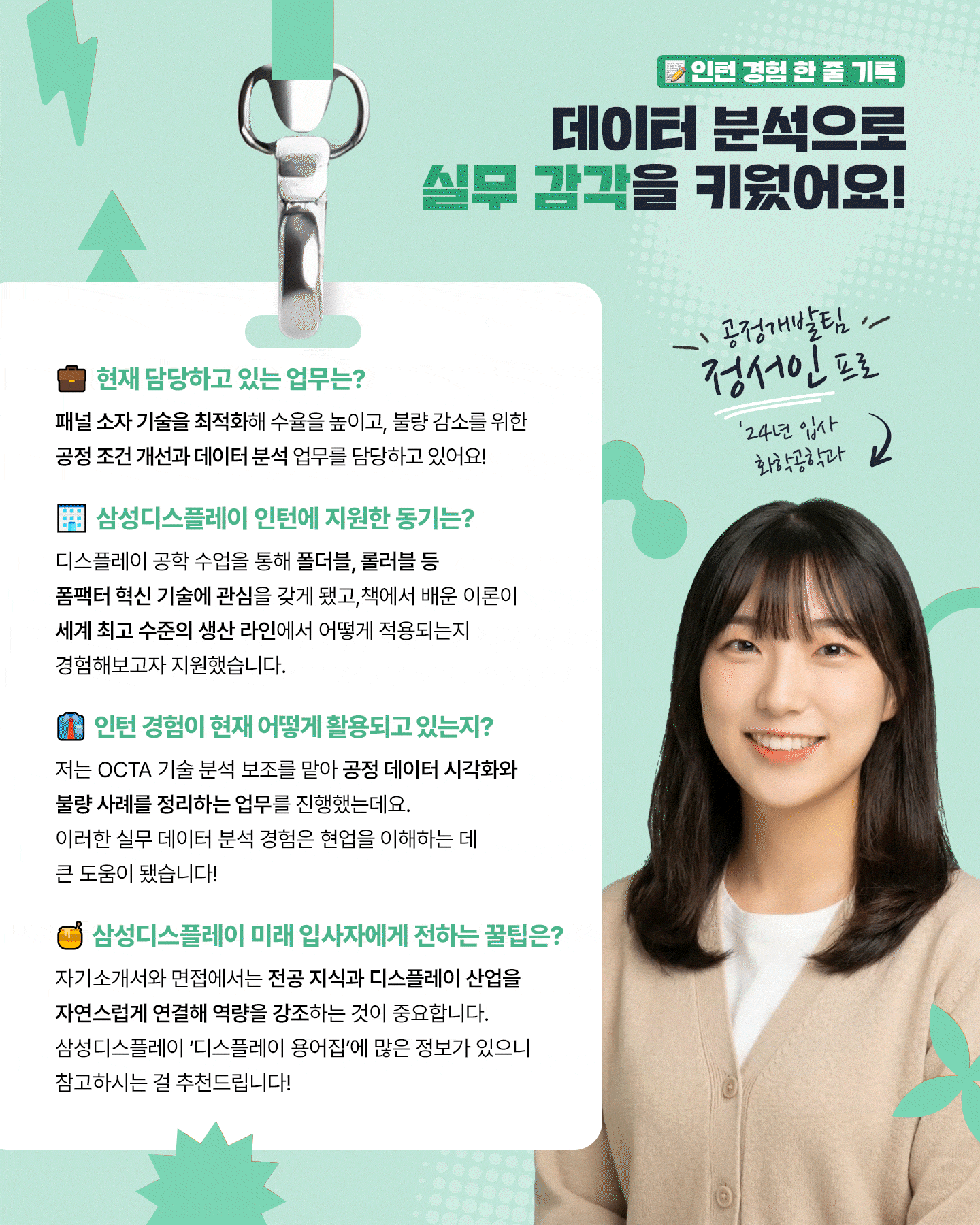 1p. (표지) 타이틀: 인턴에서 신입으로, 삼성디스플레이 신입사원이 들려주는 채용 후기  2p. 데이터 분석으로 실무 감각을 키우다! 중소형사업부 공정개발팀 정서인 프로 (25년 입사, 화학공학과) 1. 담당 업무 패널 소자 기술을 최적화해 수율을 높이고, 불량 감소를 위한 공정 조건 개선과 데이터 분석을 업무를 담당하고 있어요! 2. 삼성디스플레이 인턴 지원동기 디스플레이 공학 수업을 통해 폴더블, 롤러블 등 폼팩터 혁신 기술에 관심을 갖게 되었고, 책에서 배운 이론이 세계 최고 수준의 생산 라인에서 어떻게 적용되는지 경험해보고자 지원했습니다 3. 인턴 기간 동안 맡았던 업무와 인턴 경험이 현재 어떻게 활용되고 있는지? 저는 OCTA 기술 분석 보조를 맡아 공정 데이터 시각화와 불량 사례를 정리하는 업무를 진행했는데요. 이러한 실무 데이터 분석 경험은 현업을 이해하는 데 큰 도움이 됐습니다! 5.  삼성디스플레이 미래 입사자에게 전하는 꿀팁은? 자기소개서와 면접에서는 전공 지식과 디스플레이 산업을 자연스럽게 연결해 역량을 강조하는 것이 중요합니다. 삼성디스플레이 ‘디스플레이 용어집’에 많은 정보가 있으니 참고하시는 걸 추천 드립니다!  3p. OLED 패널을 다루며 알고리즘 개발 역량을 키우다! 구동개발팀 임성혁 프로 (24년 입사, 미래 정보 디스플레이 학과) 1. 담당 업무 저는 AI로 OLED 패널의 밝기와 색 재현 특성을 분석해 제품별 최적의 구동 알고리즘을 개발하는 업무를 담당하고 있어요! 2. 삼성디스플레이 인턴 지원동기 디스플레이 수업을 통해 재료, 구조, 구동 방식이 화질에 영향을 준다는 점이 흥미로웠고, 자연스럽게 OLED 기술을 선도하는 삼성디스플레이에 관심을 갖게 됐습니다. 3. 인턴 경험이 현재 어떻게 활용되고 있는지? 인턴 때 패널 구동 장비를 다루며, 구동 신호가 화질에 미치는 영향을 실시간으로 분석했는데요. 이를 바탕으로 지금은 AI 기술을 활용해 정밀한 OLED 구동 알고리즘을 개발하고 있습니다. 4. 삼성디스플레이 미래 입사자에게 전하는 꿀팁은? 성적이나 스펙보다 중요한 건 삼성디스플레이에 대한 관심과 열정이라고 생각합니다. 또한 인턴십은 자신의 역량을 실천해 볼 기회이니 적극 활용하시길 추천드려요!   4p. 재료의 특성을 탐구하며 디스플레이 성능 향상을 고민하다! 중소형사업부 A개발1팀 김재혁 프로 (25년 입사, 신소재공학과) 1. 담당 업무 저는 디스플레이 모듈 공정을 개발하는 엔지니어로서, 다양한 불량을 개선하고 수율을 향상시키기 위한 업무를 수행하고 있습니다. 2. 삼성디스플레이 인턴 지원동기 ‘Display beyond Imagination’이라는 삼성디스플레이의 비전과 세계 최고 수준의 기술력을 직접 경험해보고 싶어 인턴십에 지원하게 됐습니다. 3. 인턴 기간 동안 맡았던 업무와 인턴 경험이 현재 어떻게 활용되고 있는지? 저는 이 기간동안 디스플레이 재료 개발 과정을 배우고, 재료 특성을 활용한 발광 반응 속도 향상을 주제로 팀 프로젝트도 진행했는데요. 이 경험들은 회사의 업무 방식을 이해하고 입사 후 현업에 빠르게 적응하는 데 도움이 됐습니다. 5. 삼성디스플레이 미래 입사자에게 전하는 꿀팁은? ‘왜 삼성디스플레이인지’와 입사 후 목표에 대해 고민해보면 좋을 것 같아요. 그러면 자연스럽게 디스플레이에 대한 흥미도 생기고, 긴 채용 과정 속에서 좋은 결과를 낼 수 있을 거라고 생각합니다!