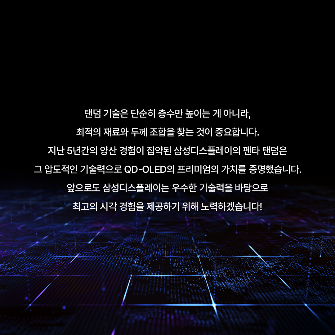 왜 5 개 층 이 어 야 할 까 ?  삼성디스플레이 펜타 탠덤 알아보기  빛의 기초부터 탄탄하게 쌓은 구조 QD-OLED는 스스로 빛을 내는 청색 OLED 광원이 퀸텀닷(QD) 층을 통과하며 색을 만들어내는데요. 가시광선 중 에너지가 가장 강한 청색을 빛의 원천으로 사용하기 때문에, 더욱 밝고 선명한 화질을 구현할 수 있습니다. 삼성디스플레이는 여기에 청색 발광원을 층층이 쌓아 올린 '탠덤 구조'를 적용했습니다. 빛을 만드는 시작점부터 혁신적으로 설계해, 더 밝고 순도 높은 색 재현력을 완성한 것이죠.  탠덤 구조 왜 필요할까?  최근 모니터 시장은 HDR 콘텐츠의 확산과 화면 밝기에 대한 소비자 요구 증가로 인해, 고해상도를 구현하기 위한 경쟁이 치열한데요. 고해상도를 구현하려면 정해진 화면 안에 픽셀을 더 촘촘하게 넣어야 하지만, 픽셀이 촘촘해질수록 빛을 내는 영역이 좁아져 같은 밝기를 내기 위해 더 많은 에너지가 필요합니다. 높은 휘도를 안정적으로 달성하기 위해선 유기재료에 가해지는 에너지를 효과적으로 나눌 수 있는 '탠덤 구조'가 필요한 것이죠.  5층으로 쌓아 올린 빛의 혁신, 펜타 탠덤 삼성디스플레이는 지난해 청색 OLED의 적층 구조를 기존 4층에서 5층으로 혁신해 유기 소자에 가해지는 에너지를 분산시킬 수 있었습니다. 네 사람이 지던 무거운 짐을 다섯 명이 나누어 지면, 무게가 분산되어 더 멀리(수명)가거나 더 무거운 짐(밝기)도 거뜬히 들 수 있는 것과 같은데요. 펜타 탠덤은 바로 이 효율적인 분배를 통해 최고의 성능을 완성했습니다.  최적의 5층 구조 X 최고 효율의 유기재료로 압도적인 성능!  이 최적의 5층 구조와 최신 유기재료를 적용한 덕분에, 전보다 발광 효율은 1.3배, 수명은 2배나 길어졌습니다. 발광 효율 증가로 더 낮은 전력만으로 빛을 낼 수 있을 뿐만 아니라, 최대 밝기 역시 TV용은 4,500니트, 모니터용은 1,300니트(OPR* 3% 기준)로 업계 최고 수준을 달성할 수 있었는데요. 특히 펜타 탠덤이 적용된 31.5형 모니터는 모니터 중 유일하게 'DisplayHDR™ 트루블랙 500*'인증을 획득할 수 있었습니다! * OPR은 On Pixel Ratio의 약자로, 화면을 구성하는 전체 픽셀 중 작동하는 픽셀의 비율을 말한다. * 트루블랙 인증은 디스플레이가 암부를 얼마나 깊게 표현하는지 평가하는 HDR 지표로, 트루블랙 500 인증은 블랙 0.0005니트 이하와 최고 밝기 500니트(OPR 10% 기준)를 동시에 충족해야 획득할 수 있다.  5년의 노하우가 집약된 'Penta Tandem™  삼성디스플레이는 5년간의 양산 노하우를 집약한 'QD-OLED 펜타 탠덤' 브랜드를 새롭게 선보였습니다. TV용 패널은 이미 지난해부터 주요 고객사의 최상위 라인업에 탑재되고 있고, 모니터용 역시 지난해 27형 UHD, 올해 초 31.5형 UHD, 34형 WQHD 에 이어 하반기 49형 듀얼 QHD 제품까지 전 라인업으로 확대될 예정인데요. 글로벌 브랜드들이 채택한 펜타 탠덤으로 차원이 다른 화질을 경험해 볼까요!  탠덤 기술은 단순히 층수만 높이는 게 아니라, 최적의 재료와 두께 조합을 찾는 것이 중요합니다. 지난 5년간의 양산 경험이 집약된 삼성디스플레이의 펜타 탠덤은 그 압도적인 기술력으로 QD-OLED의 프리미엄의 가치를 증명했습니다. 앞으로도 삼성디스플레이는 우수한 기술력을 바탕으로 최고의 시각 경험을 제공하기 위해 노력하겠습니다!