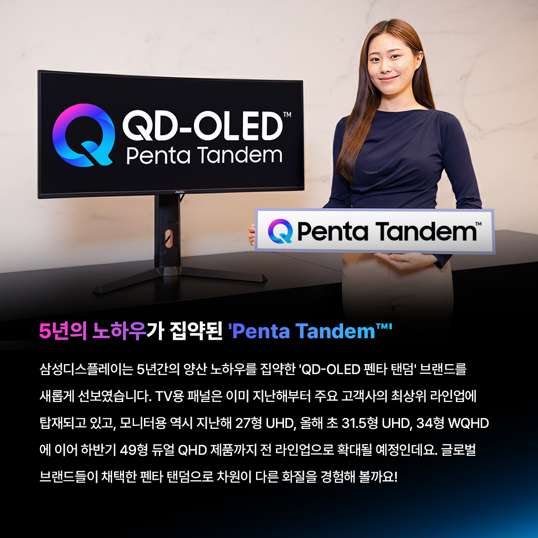왜 5 개 층 이 어 야 할 까 ?  삼성디스플레이 펜타 탠덤 알아보기  빛의 기초부터 탄탄하게 쌓은 구조 QD-OLED는 스스로 빛을 내는 청색 OLED 광원이 퀸텀닷(QD) 층을 통과하며 색을 만들어내는데요. 가시광선 중 에너지가 가장 강한 청색을 빛의 원천으로 사용하기 때문에, 더욱 밝고 선명한 화질을 구현할 수 있습니다. 삼성디스플레이는 여기에 청색 발광원을 층층이 쌓아 올린 '탠덤 구조'를 적용했습니다. 빛을 만드는 시작점부터 혁신적으로 설계해, 더 밝고 순도 높은 색 재현력을 완성한 것이죠.  탠덤 구조 왜 필요할까?  최근 모니터 시장은 HDR 콘텐츠의 확산과 화면 밝기에 대한 소비자 요구 증가로 인해, 고해상도를 구현하기 위한 경쟁이 치열한데요. 고해상도를 구현하려면 정해진 화면 안에 픽셀을 더 촘촘하게 넣어야 하지만, 픽셀이 촘촘해질수록 빛을 내는 영역이 좁아져 같은 밝기를 내기 위해 더 많은 에너지가 필요합니다. 높은 휘도를 안정적으로 달성하기 위해선 유기재료에 가해지는 에너지를 효과적으로 나눌 수 있는 '탠덤 구조'가 필요한 것이죠.  5층으로 쌓아 올린 빛의 혁신, 펜타 탠덤 삼성디스플레이는 지난해 청색 OLED의 적층 구조를 기존 4층에서 5층으로 혁신해 유기 소자에 가해지는 에너지를 분산시킬 수 있었습니다. 네 사람이 지던 무거운 짐을 다섯 명이 나누어 지면, 무게가 분산되어 더 멀리(수명)가거나 더 무거운 짐(밝기)도 거뜬히 들 수 있는 것과 같은데요. 펜타 탠덤은 바로 이 효율적인 분배를 통해 최고의 성능을 완성했습니다.  최적의 5층 구조 X 최고 효율의 유기재료로 압도적인 성능!  이 최적의 5층 구조와 최신 유기재료를 적용한 덕분에, 전보다 발광 효율은 1.3배, 수명은 2배나 길어졌습니다. 발광 효율 증가로 더 낮은 전력만으로 빛을 낼 수 있을 뿐만 아니라, 최대 밝기 역시 TV용은 4,500니트, 모니터용은 1,300니트(OPR* 3% 기준)로 업계 최고 수준을 달성할 수 있었는데요. 특히 펜타 탠덤이 적용된 31.5형 모니터는 모니터 중 유일하게 'DisplayHDR™ 트루블랙 500*'인증을 획득할 수 있었습니다! * OPR은 On Pixel Ratio의 약자로, 화면을 구성하는 전체 픽셀 중 작동하는 픽셀의 비율을 말한다. * 트루블랙 인증은 디스플레이가 암부를 얼마나 깊게 표현하는지 평가하는 HDR 지표로, 트루블랙 500 인증은 블랙 0.0005니트 이하와 최고 밝기 500니트(OPR 10% 기준)를 동시에 충족해야 획득할 수 있다.  5년의 노하우가 집약된 'Penta Tandem™  삼성디스플레이는 5년간의 양산 노하우를 집약한 'QD-OLED 펜타 탠덤' 브랜드를 새롭게 선보였습니다. TV용 패널은 이미 지난해부터 주요 고객사의 최상위 라인업에 탑재되고 있고, 모니터용 역시 지난해 27형 UHD, 올해 초 31.5형 UHD, 34형 WQHD 에 이어 하반기 49형 듀얼 QHD 제품까지 전 라인업으로 확대될 예정인데요. 글로벌 브랜드들이 채택한 펜타 탠덤으로 차원이 다른 화질을 경험해 볼까요!  탠덤 기술은 단순히 층수만 높이는 게 아니라, 최적의 재료와 두께 조합을 찾는 것이 중요합니다. 지난 5년간의 양산 경험이 집약된 삼성디스플레이의 펜타 탠덤은 그 압도적인 기술력으로 QD-OLED의 프리미엄의 가치를 증명했습니다. 앞으로도 삼성디스플레이는 우수한 기술력을 바탕으로 최고의 시각 경험을 제공하기 위해 노력하겠습니다!