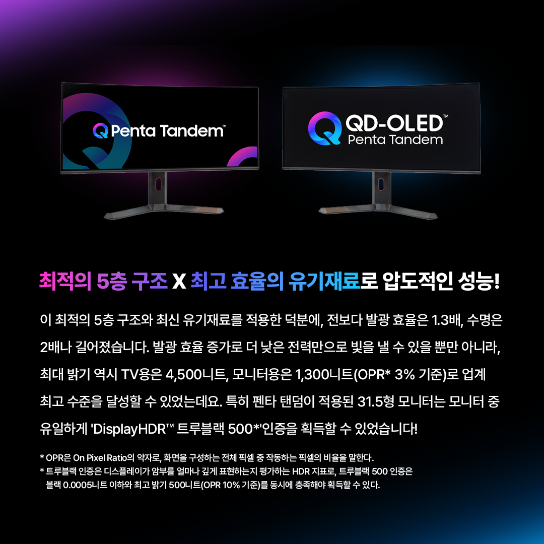 왜 5 개 층 이 어 야 할 까 ?  삼성디스플레이 펜타 탠덤 알아보기  빛의 기초부터 탄탄하게 쌓은 구조 QD-OLED는 스스로 빛을 내는 청색 OLED 광원이 퀸텀닷(QD) 층을 통과하며 색을 만들어내는데요. 가시광선 중 에너지가 가장 강한 청색을 빛의 원천으로 사용하기 때문에, 더욱 밝고 선명한 화질을 구현할 수 있습니다. 삼성디스플레이는 여기에 청색 발광원을 층층이 쌓아 올린 '탠덤 구조'를 적용했습니다. 빛을 만드는 시작점부터 혁신적으로 설계해, 더 밝고 순도 높은 색 재현력을 완성한 것이죠.  탠덤 구조 왜 필요할까?  최근 모니터 시장은 HDR 콘텐츠의 확산과 화면 밝기에 대한 소비자 요구 증가로 인해, 고해상도를 구현하기 위한 경쟁이 치열한데요. 고해상도를 구현하려면 정해진 화면 안에 픽셀을 더 촘촘하게 넣어야 하지만, 픽셀이 촘촘해질수록 빛을 내는 영역이 좁아져 같은 밝기를 내기 위해 더 많은 에너지가 필요합니다. 높은 휘도를 안정적으로 달성하기 위해선 유기재료에 가해지는 에너지를 효과적으로 나눌 수 있는 '탠덤 구조'가 필요한 것이죠.  5층으로 쌓아 올린 빛의 혁신, 펜타 탠덤 삼성디스플레이는 지난해 청색 OLED의 적층 구조를 기존 4층에서 5층으로 혁신해 유기 소자에 가해지는 에너지를 분산시킬 수 있었습니다. 네 사람이 지던 무거운 짐을 다섯 명이 나누어 지면, 무게가 분산되어 더 멀리(수명)가거나 더 무거운 짐(밝기)도 거뜬히 들 수 있는 것과 같은데요. 펜타 탠덤은 바로 이 효율적인 분배를 통해 최고의 성능을 완성했습니다.  최적의 5층 구조 X 최고 효율의 유기재료로 압도적인 성능!  이 최적의 5층 구조와 최신 유기재료를 적용한 덕분에, 전보다 발광 효율은 1.3배, 수명은 2배나 길어졌습니다. 발광 효율 증가로 더 낮은 전력만으로 빛을 낼 수 있을 뿐만 아니라, 최대 밝기 역시 TV용은 4,500니트, 모니터용은 1,300니트(OPR* 3% 기준)로 업계 최고 수준을 달성할 수 있었는데요. 특히 펜타 탠덤이 적용된 31.5형 모니터는 모니터 중 유일하게 'DisplayHDR™ 트루블랙 500*'인증을 획득할 수 있었습니다! * OPR은 On Pixel Ratio의 약자로, 화면을 구성하는 전체 픽셀 중 작동하는 픽셀의 비율을 말한다. * 트루블랙 인증은 디스플레이가 암부를 얼마나 깊게 표현하는지 평가하는 HDR 지표로, 트루블랙 500 인증은 블랙 0.0005니트 이하와 최고 밝기 500니트(OPR 10% 기준)를 동시에 충족해야 획득할 수 있다.  5년의 노하우가 집약된 'Penta Tandem™  삼성디스플레이는 5년간의 양산 노하우를 집약한 'QD-OLED 펜타 탠덤' 브랜드를 새롭게 선보였습니다. TV용 패널은 이미 지난해부터 주요 고객사의 최상위 라인업에 탑재되고 있고, 모니터용 역시 지난해 27형 UHD, 올해 초 31.5형 UHD, 34형 WQHD 에 이어 하반기 49형 듀얼 QHD 제품까지 전 라인업으로 확대될 예정인데요. 글로벌 브랜드들이 채택한 펜타 탠덤으로 차원이 다른 화질을 경험해 볼까요!  탠덤 기술은 단순히 층수만 높이는 게 아니라, 최적의 재료와 두께 조합을 찾는 것이 중요합니다. 지난 5년간의 양산 경험이 집약된 삼성디스플레이의 펜타 탠덤은 그 압도적인 기술력으로 QD-OLED의 프리미엄의 가치를 증명했습니다. 앞으로도 삼성디스플레이는 우수한 기술력을 바탕으로 최고의 시각 경험을 제공하기 위해 노력하겠습니다!