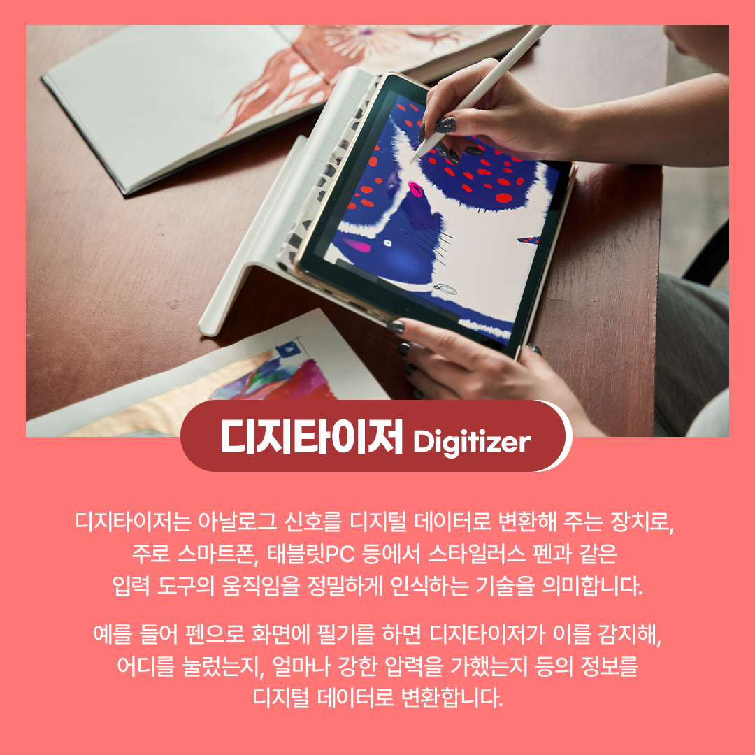 디지타이저 Digitizer  디지타이저는 아날로그 신호를 디지털 데이터로 변환해 주는 장치로, 주로 스마트폰, 태블릿PC 등에서 스타일러스 펜과 같은 입력 도구의 움직임을 정밀하게 인식하는 기술을 의미합니다. 예를 들어 펜으로 화면에 필기를 하면 디지타이저가 이를 감지해, 어디를 눌렀는지, 얼마나 강한 압력을 가했는지 등의 정보를 디지털 데이터로 변환합니다.