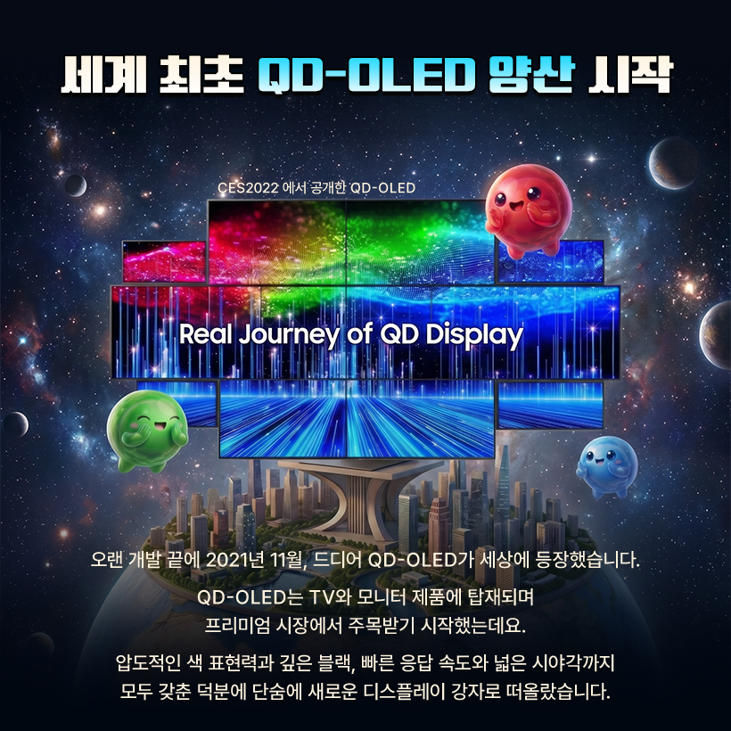 세계 최초 QD-OL티D 양산 시작  CES2022 에서 공개한 QD-OLED  Real Journey of QD Display  오랜 개발 끝에 2021년 11월, 드디어 QD-OLED가 세상에 등장했습니다. QD-OLED는 TV와 모니터 제품에 탑재되며 프리미엄 시장에서 주목받기 시작했는데요. 압도적인 색 표현력과 깊은 블랙, 빠른 응답 속도와 넓은 시야각까지 모두 갖춘 덕분에 단숨에 새로운 디스플레이 강자로 떠올랐습니다.