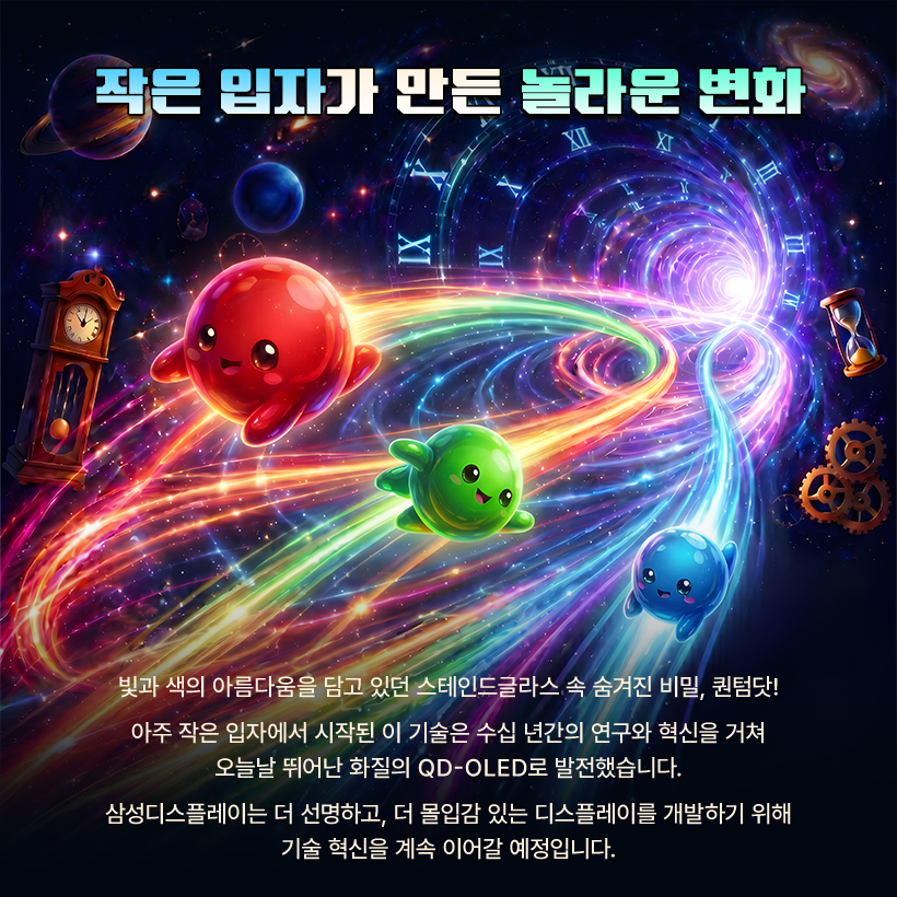 작은 입자가 만든 놀라문 변화  XT  빛과 색의 아름다움을 담고 있던 스테인드글라스 속 숨겨진 비밀, 퀀텀닷! 아주 작은 입자에서 시작된 이 기술은 수십 년간의 연구와 혁신을 거쳐 오늘날 뛰어난 화질의 QD-OLED로 발전했습니다. 삼성디스플레이는 더 선명하고, 더 몰입감 있는 디스플레이를 개발하기 위해 기술 혁신을 계속 이어갈 예정입니다.