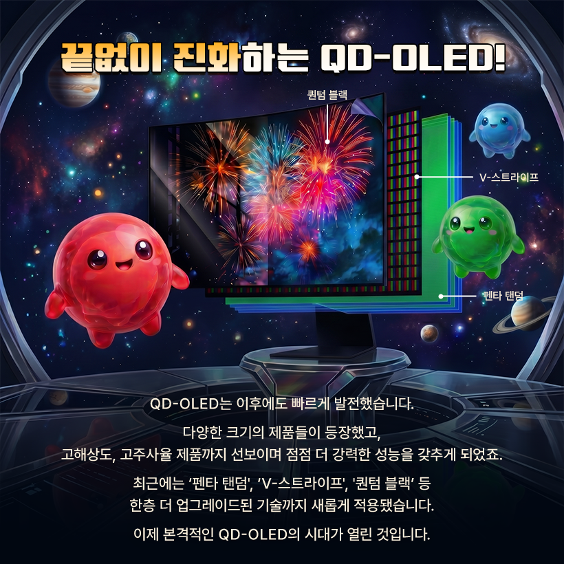 끝없이 진화하는 QD-OLED!  퀀텀 블랙  : V-스트라이프  펜타 탠덤  QD-OLED는 이후에도 빠르게 발전했습니다. 다양한 크기의 제품들이 등장했고, 고해상도, 고주사율 제품까지 선보이며 점점 더 강력한 성능을 갖추게 되었죠. 최근에는 '펜타 탠덤', 'V-스트라이프', '퀀텀 블랙' 등 한층 더 업그레이드된 기술까지 새롭게 적용됐습니다. 이제 본격적인 QD-OLED의 시대가 열린 것입니다.
