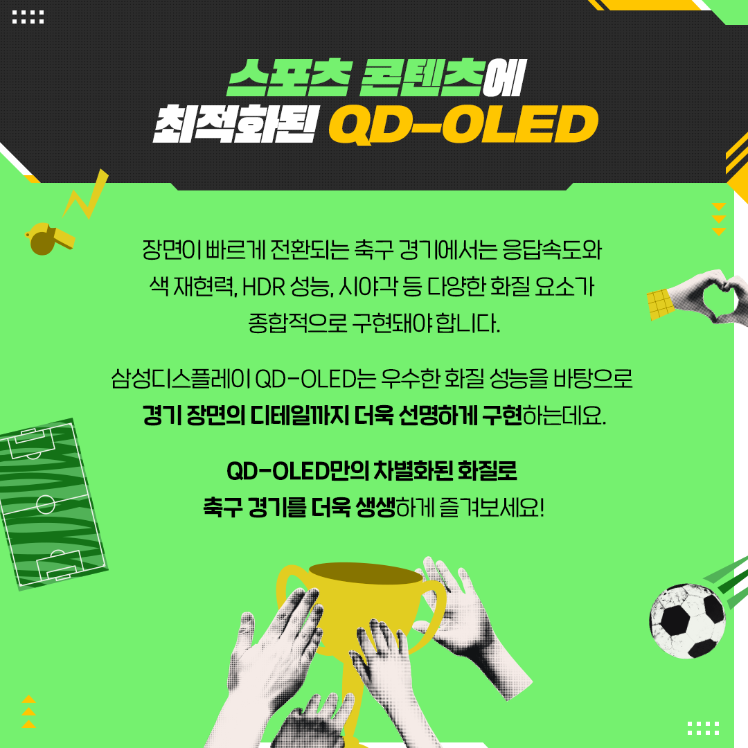 스포츠 콘텐츠에 최적화된 QD-OLED  장면이 빠르게 전환되는 축구 경기에서는 응답속도와 색재현력, HDR 성능, 시야각 등 다양한 화질 요소가 종합적으로 구현돼야합니다. 삼성디스플레이 QD-OLED는 우수한 화질 성능을 바탕으로 경기 장면의 디테일까지 더욱 선명하게 구현하는데요. QD-OLED만의 차별화된 화질로 축구 경기를 더욱 생생하게 즐겨보세요!