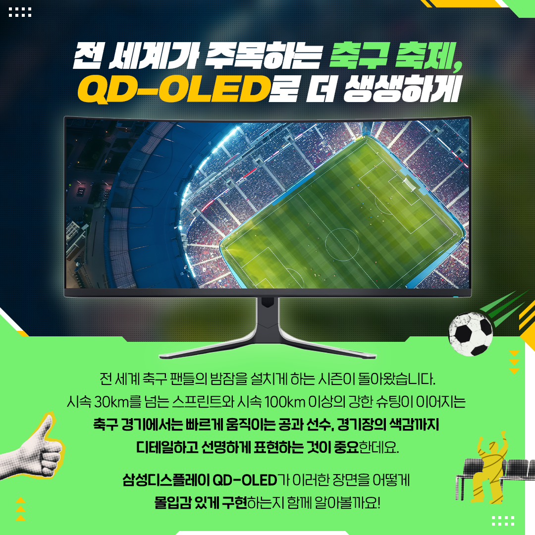 전 세계 축구 팬들의 밤잠을 설치게 하는 시즌이 돌아왔습니다. 시속 30km를 넘는 스프린트와 시속 100km 이상의 강한 슈팅이 이어지는 축구 경기에서는 빠르게 움직이는 공과 선수, 경기장의 색감까지 디테일하고 선명하게 표현하는 것이 중요한데요. 삼성디스플레이 QD-OLED 가 이러한 장면을 어떻게 몰입감 있게 구현하는지 함께 알아볼까요!