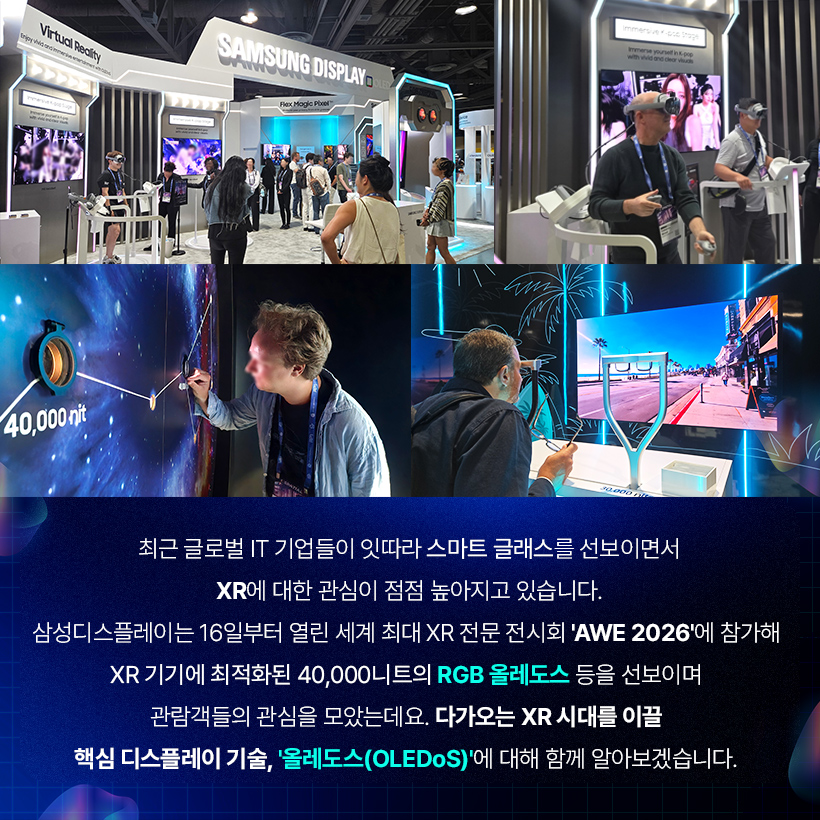 최근 글로벌 IT 기업들이 잇따라 스마트 글래스를 선보이면서 XR에 대한 관심이 점점 높아지고 있습니다. 삼성디스플레이는 16일부터 열린 세계 최대 XR 전문 전시회 'AWE 2026'에 참가해 XR 기기에 최적화된 40,000니트의 RGB 올레도스 등을 선보이며 관람객들의 관심을 모았는데요. 다가오는 XR 시대를 이끌 핵심 디스플레이 기술, '올레도스(OLEDoS)'에 대해 함께 알아보겠습니다.