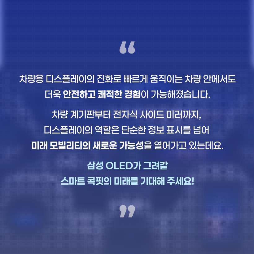 차량용 디스플레이의 진화로 빠르게 움직이는 차량 안에서도 더욱 안전하고 쾌적한 경험이 가능해졌습니다. 차량 계기판부터 전자식 사이드 미러까지, 디스플레이의 역할은 단순한 정보 표시를 넘어 미래 모빌리티의 새로운 가능성을 열어가고 있는데요. 삼성 OLED가 그려갈 스마트 콕핏의 미래를 기대해 주세요!