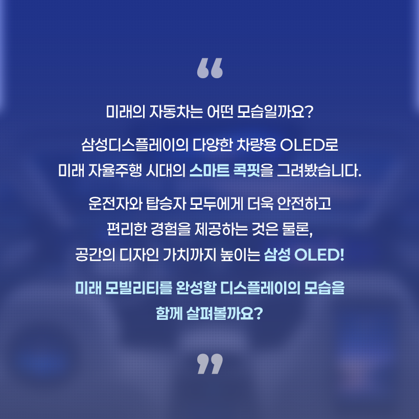 미래의 자동차는 어떤 모습일까요? 삼성디스플레이의 다양한 차량용 OLED로 미래 자율주행 시대의 스마트 콕핏을 그려봤습니다. 운전자와 탑승자 모두에게 더욱 안전하고 편리한 경험을 제공하는 것은 물론, 공간의 디자인 가치까지 높이는 삼성 OLED! 미 래 모 빌 리 티 를 완 성 할 디 스 플 레 이 의 모 함께 살펴볼까요?