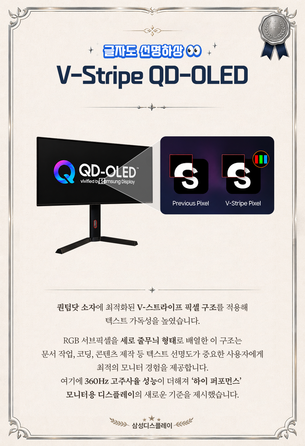 +  글자도 선명하상 이9  V-Stripe QD-OLED  QD-OLED®  S  S  III  vivified by Samsung Display  Previous Pixel  V-Stripe Pixel  퀀텀닷 소자에 최적화된 V-스트라이프 픽셀 구조를 적용해 텍스트 가독성을 높였습니다. RGB 서브픽셀을 세로 줄무늬 형태로 배열한 이 구조는 문서 작업, 코딩, 콘텐츠 제작 등 텍스트 선명도가 중요한 사용자에게 최적의 모니터 경험을 제공합니다. 여기에 360Hz 고주사율 성능이 더해져 '하이 퍼포먼스' 모니터용 디스플레이의 새로운 기준을 제시했습니다. 삼성디스플레이