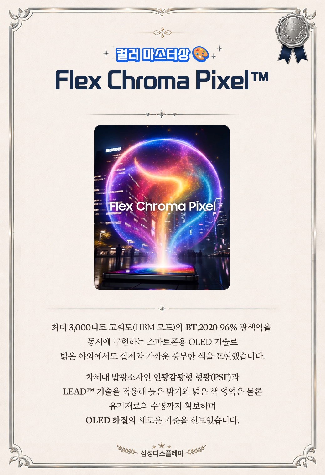 컬러 마스터상  +  Flex Chroma Pixel™  Flex Chroma Pixel  최대 3,000니트 고휘도(HBM 모드)와 BT.2020 96% 광색역을 동시에 구현하는 스마트폰용 OLED 기술로 밝은 야외에서도 실제와 가까운 풍부한 색을 표현했습니다. 차세대 발광소자인 인광감광형 형광(PSF)과 LEADTM 기술을 적용해 높은 밝기와 넓은 색 영역은 물론 유기재료의 수명까지 확보하며 OLED 화질의 새로운 기준을 선보였습니다. 삼성디스플레이