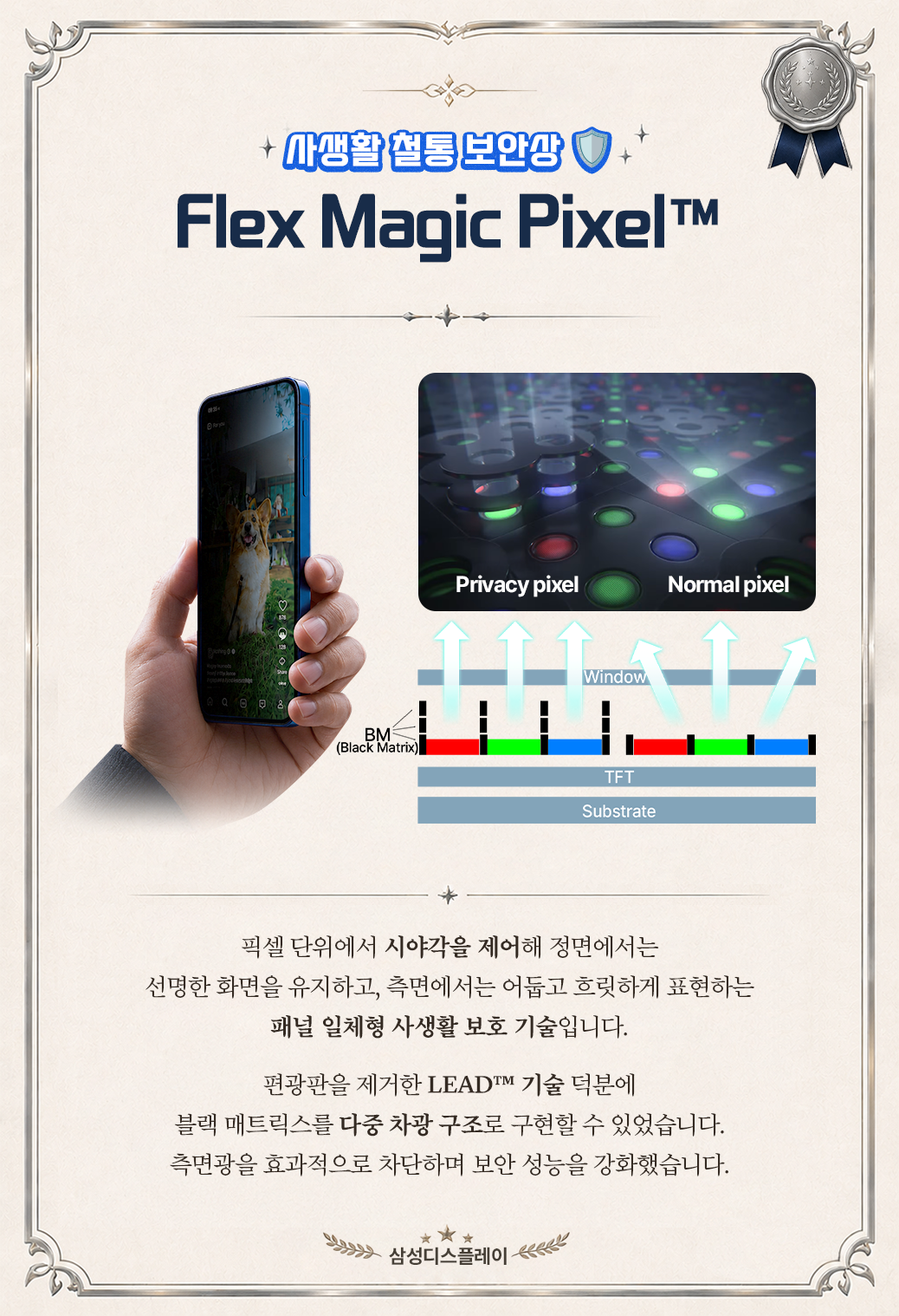 사생활 철통 보안상  +  Flex Magic Pixel™  Privacy pixel  Normal pixel  Window  c0  BM (Black Matrix  TFT Substrate  픽셀 단위에서 시야각을 제어해 정면에서는 선명한 화면을 유지하고, 측면에서는 어둡고 흐릿하게 표현하는 패널 일체형 사생활 보호 기술입니다. 편광판을 제거한 LEADTM 기술 덕분에 블랙 매트릭스를 다중 차광 구조로 구현할 수 있었습니다. 측면광을 효과적으로 차단하며 보안 성능을 강화했습니다. 삼성디스플레이