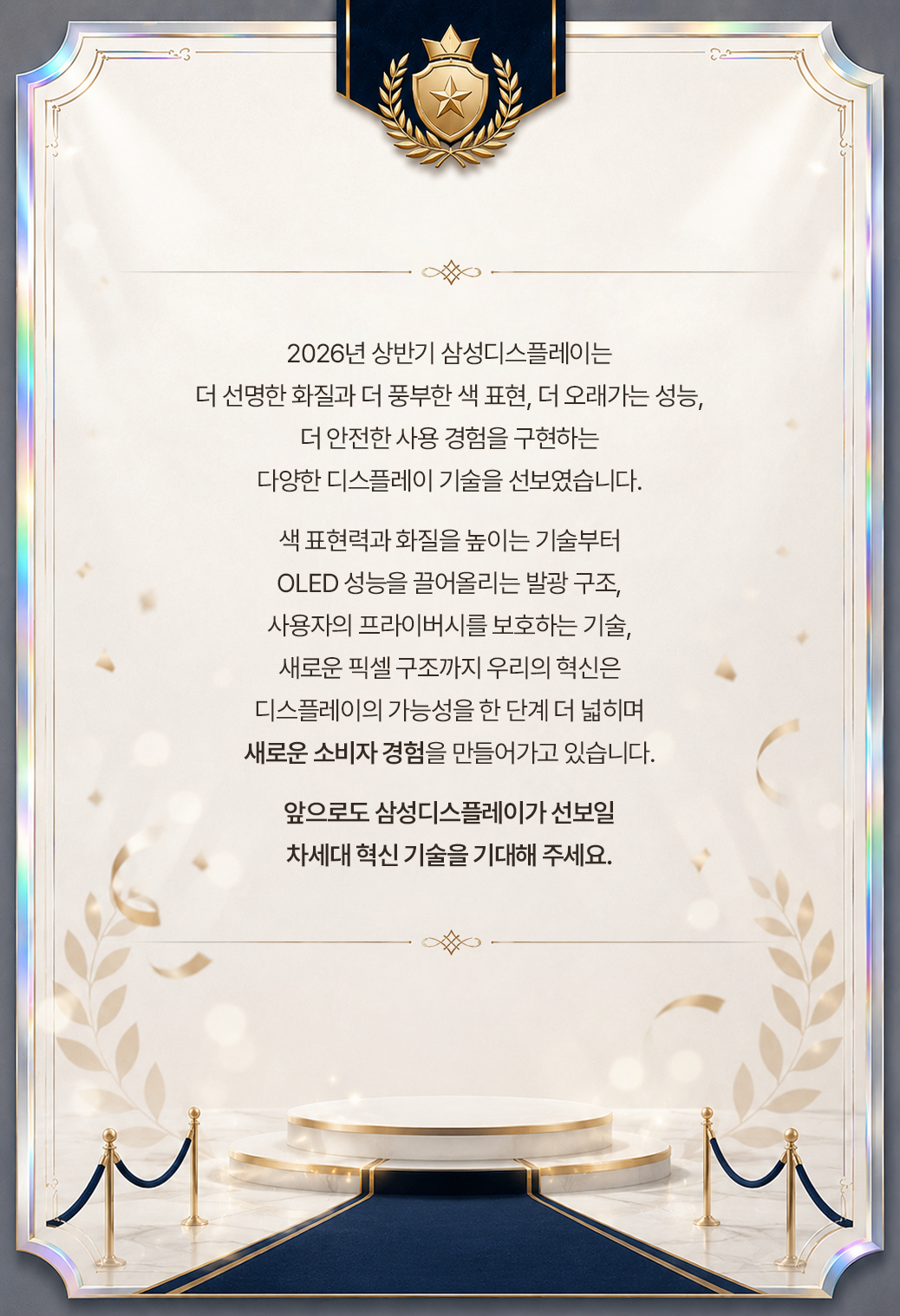 2026년 상반기 삼성디스플레이는 더 선명한 화질과 더 풍부한 색 표현, 더 오래가는 성능, 더 안전한 사용 경험을 구현하는 다양한 디스플레이 기술을 선보였습니다. 색 표현력과 화질을 높이는 기술부터 OLED 성능을 끌어올리는 발광 구조, 사용자의 프라이버시를 보호하는 기술, 새로운 픽셀 구조까지 우리의 혁신은 디스플레이의 가능성을 한 단계 더 넓히며 새로운 소비자 경험을 만들어가고 있습니다. 앞으로도 삼성디스플레이가 선보일 차세대 혁신 기술을 기대해 주세요.
