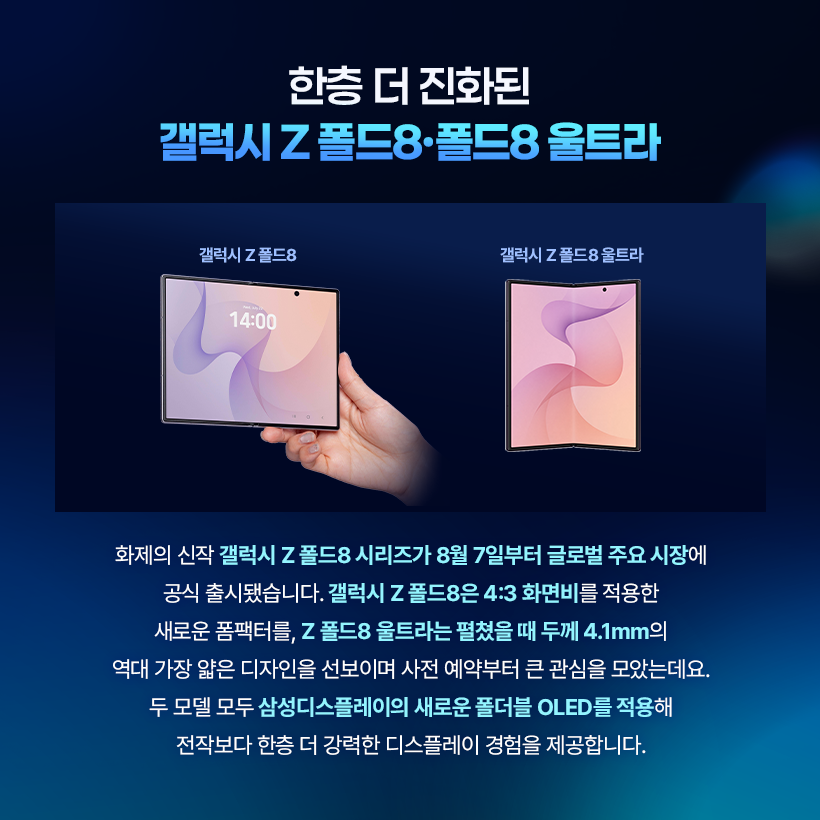 한층 더 진화된 갤럭시 Z 폴드8·폴드8 울트라  갤럭시 Z폴드8  갤럭시 Z 폴드8 울트라  14:00  화제의 신작 갤럭시 Z 폴드8 시리즈가 8월 7일부터 글로벌 주요 시장에 공식 출시됐습니다. 갤럭시 Z 폴드8은 4:3 화면비를 적용한 새로운 폼팩터를, Z 폴드8 울트라는 펼쳤을 때 두께 4.1mm의 역대 가장 얇은 디자인을 선보이며 사전 예약부터 큰 관심을 모았는데요. 두 모델 모두 삼성디스플레이의 새로운 폴더블 OLED를 적용해 전작보다 한층 더 강력한 디스플레이 경험을 제공합니다.