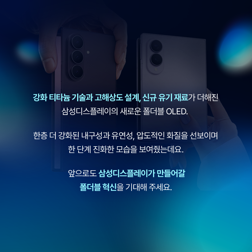 강화 티타늄 기술과 고해상도 설계, 신규 유기 재료가 더해진 삼성디스플레이의 새로운 폴더블 OLED.  한층 더 강화된 내구성과 유연성, 압도적인 화질을 선보이며 한 단계 진화한 모습을 보여줬는데요. 앞으로도 삼성디스플레이가 만들어갈 폴더블 혁신을 기대해 주세요.