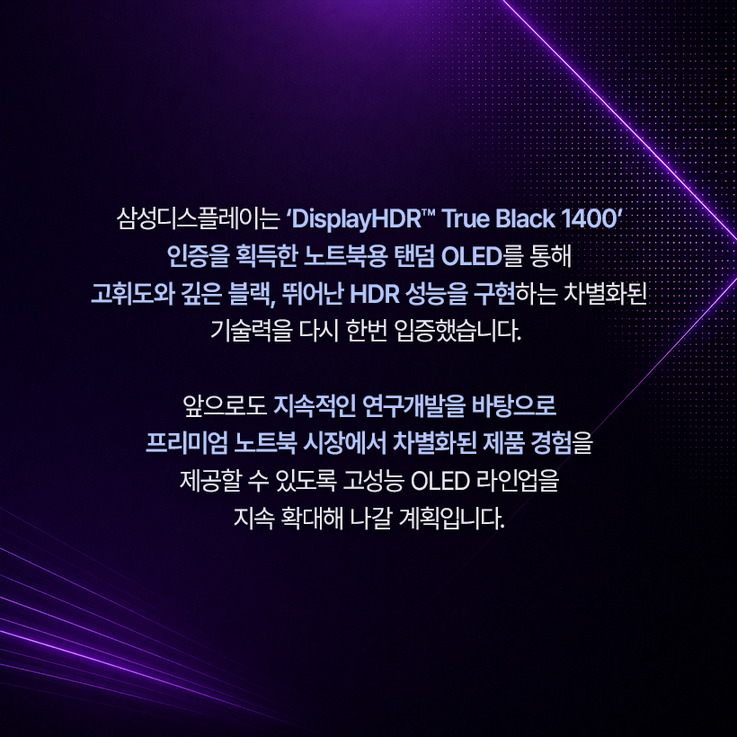 삼성디스플레이는 'DisplayHDR™ True Black 1400' 인증을 획득한 노트북용 탠덤 OLED를 통해 고휘도와 깊은 블랙, 뛰어난 HDR 성능을 구현하는 차별화된 기술력을 다시 한번 입증했습니다.  앞으로도 지속적인 연구개발을 바탕으로 프리미엄 노트북 시장에서 차별화된 제품 경험을 제공할 수 있도록 고성능 OLED 라인업을 지속 확대해 나갈 계획입니다.