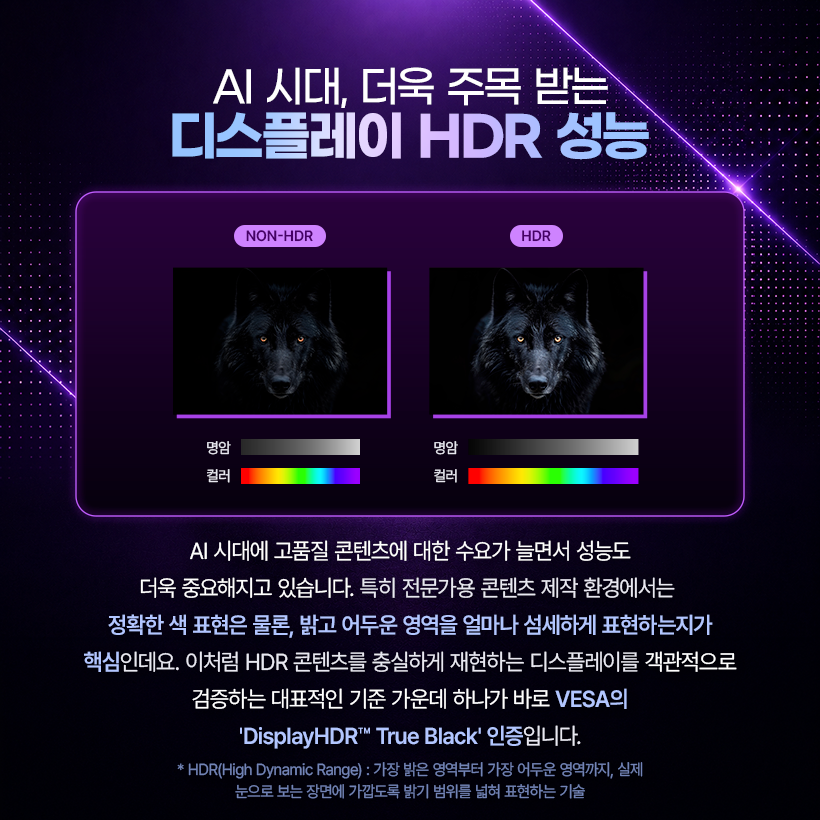 AI 시대, 더욱 주목 받는 디스플레이 HDR 성능  NON-HDR  HDR  AVT  명암  명암  컬러  컬러  AI 시대에 고품질 콘텐츠에 대한 수요가 늘면서 성능도 더욱 중요해지고 있습니다. 특히 전문가용 콘텐츠 제작 환경에서는 정확한 색 표현은 물론, 밝고 어두운 영역을 얼마나 섬세하게 표현하는지가 핵심인데요. 이처럼 HDR 콘텐츠를 충실하게 재현하는 디스플레이를 객관적으로 검증하는 대표적인 기준 가운데 하나가 바로 VESA의 'DisplayHDR™ True Black' 인증입니다. *HDR(High Dynamic Range) : 가장 밝은 영역부터 가장 어두운 영역까지, 실제 눈으로 보는 장면에 가깝도록 밝기 범위를 넓혀 표현하는 기술