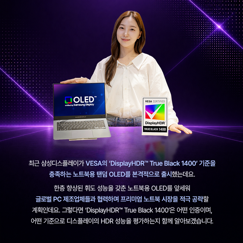 최근 삼성디스플레이가 VESA의 'DisplayHDR™ True Black 1400' 기준을 충족하는 노트북용 탠덤 OLED를 본격적으로 출시했는데요. 한층 향상된 휘도 성능을 갖춘 노트북용 OLED를 앞세워 글로벌 PC 제조업체들과 협력하며 프리미엄 노트북 시장을 적극 공략할 계획인데요. 그렇다면 'DisplayHDR™ True Black 1400'은 어떤 인증이며, 어떤 기준으로 디스플레이의 HDR 성능을 평가하는지 함께 알아보겠습니다.