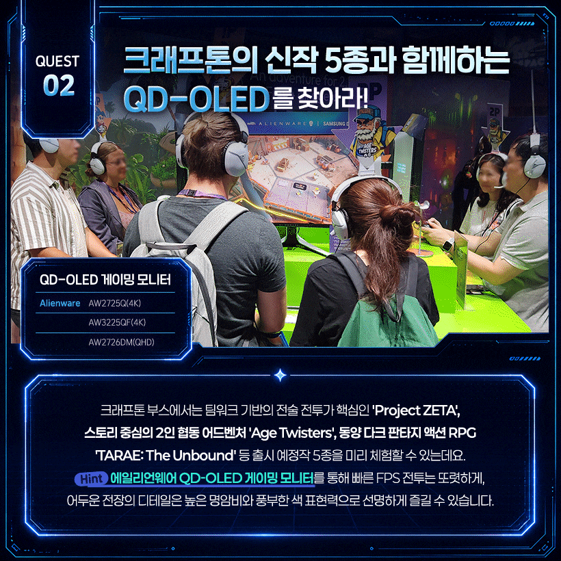 크래프톤의 신작 5종과 함께하는 QD-OLED를 찾아라! 속도감과 디테일을 모두 살리는 QD-OLED!  QD-OLED 게이밍 모니터 Alienware | AW2725Q(4K) / AW3225QF(4K) / AW2726DM(QHD)  크래프톤 부스에서는 팀워크 기반의 전술 전투가 핵심인 'Project ZETA', 스토리 중심의 2인 협동 어드벤처 'Age Twisters', 동양 다크 판타지 액션 RPG 'TARAE: The Unbound' 등 출시 예정작 5종을 미리 체험할 수 있는데요. (Hint) 에일리언웨어 QD-OLED 게이밍 모니터를 통해 빠른 FPS 전투는 또렷하게, 어두운 전장의 디테일은 높은 명암비와 풍부한 색 표현력으로 선명하게 즐길 수 있습니다.