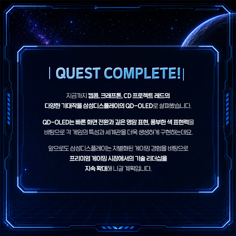 QUEST COMPLETE!  지금까지 캡콤, 크래프톤, CD 프로젝트 레드의 다양한 기대작을 삼성디스플레이의 QD-OLED로 살펴봤습니다.  QD-OLED는 빠른 화면 전환과 깊은 명암 표현, 풍부한 색 표현력을 바탕으로 각 게임의 특성과 세계관을 더욱 생생하게 구현하는데요.  앞으로도 삼성디스플레이는 차별화된 게이밍 경험을 바탕으로 프리미엄 게이밍 시장에서의 기술 리더십을 지속 확대해 나갈 계획입니다.