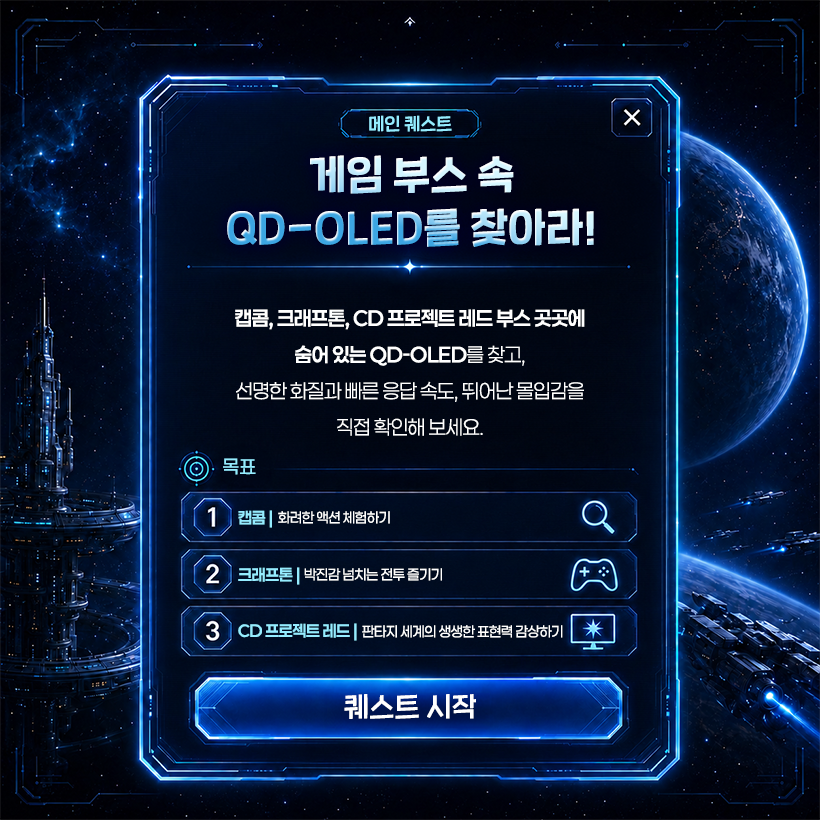 메인 퀘스트  ×  게임 부스 속 QD-OLED를 찾아라!  캡콤, 크래프톤, CD 프로젝트 레드 부스 곳곳에 숨어 있는 QD-OLED를 찾고, 선명한 화질과 빠른 응답 속도, 뛰어난 몰입감을 직접 확인해 보세요.  목표 1  캡콤 | 화려한 액션 체험하기  2  크래프톤 | 박진감 넘치는 전투 즐기기  +  3 CD 프로젝트 레드 | 판타지 세계의 생생한 표현력 감상하기  퀘스트 시작