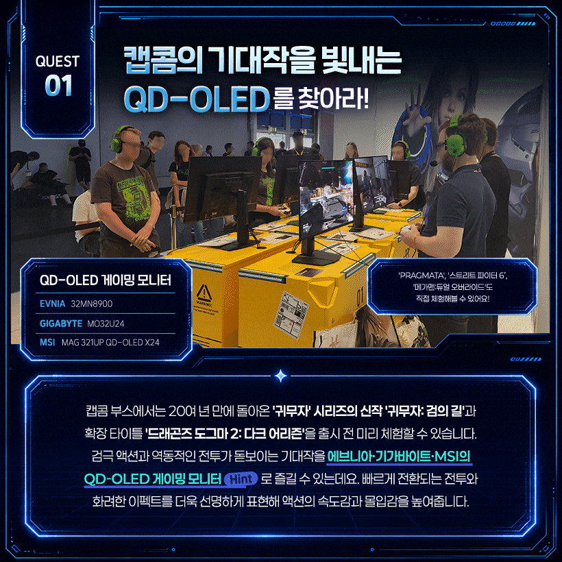 캡콤의 기대작을 빛내는 QD-OLED를 찾아라! 액션의 속도감과 몰입감을 높이는 QD-OLED!  ‘PRAGMATA’, ‘스트리트 파이터 6’, ‘메가맨: 듀얼 오버라이드’도 직접 체험해볼 수 있어요!  QD-OLED 게이밍 모니터 EVNIA | 32MN8900 GIGABYTE | MO32U24 MSI | MAG 321UP QD-OLED X24  캡콤 부스에서는 20여 년 만에 돌아온 ‘귀무자’ 시리즈의 신작 ‘귀무자: 검의 길’과 확장 타이틀 ‘드래곤즈 도그마 2: 다크 어리즌’을 출시 전 미리 체험할 수 있습니다. 검극 액션과 역동적인 전투가 돋보이는 기대작을 에브니아·기가바이트·MSI의 QD-OLED 게이밍 모니터(Hint)로 즐길 수 있는데요. 빠르게 전환되는 전투와 화려한 이펙트를 더욱 선명하게 표현해 액션의 속도감과 몰입감을 높여줍니다.