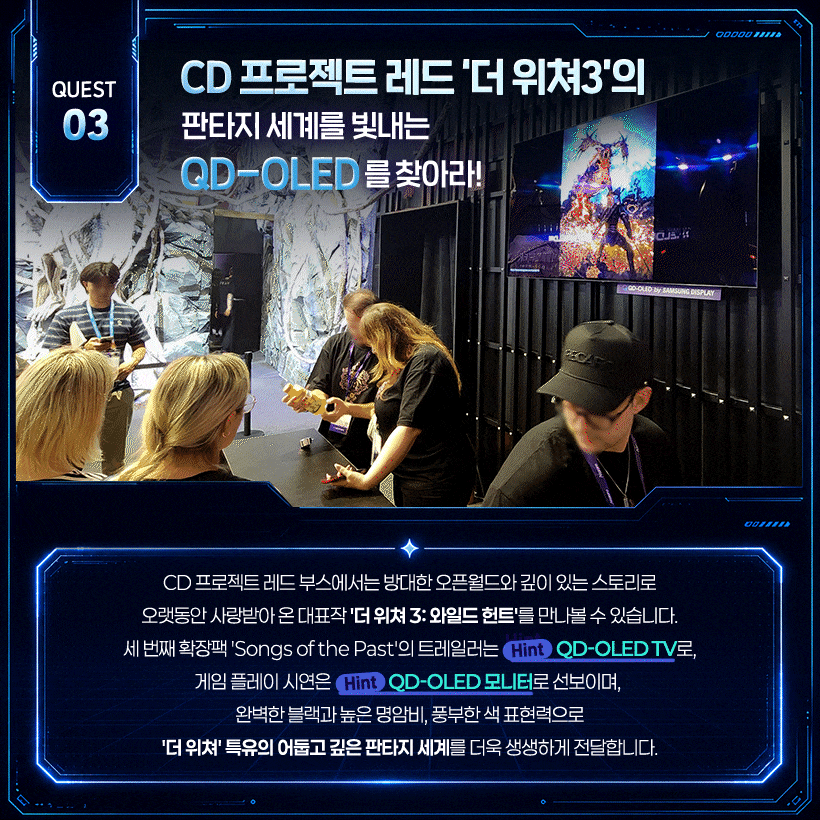 CD 프로젝트 레드 ‘더 위쳐3’의 판타지 세계를 빛내는 QD-OLED를 찾아라! 완벽한 블랙으로 판타지 세계의 몰입감을 높이는 QD-OLED!  CD 프로젝트 레드 부스에서는 방대한 오픈월드와 깊이 있는 스토리로 오랫동안 사랑받아 온 대표작 '더 위쳐 3: 와일드 헌트'를 만나볼 수 있습니다. 세 번째 확장팩 'Songs of the Past'의 트레일러는 (Hint) 삼성 QD-OLED TV로, 게임 플레이 시연은 (Hint) 삼성 QD-OLED 모니터로 선보이며, 완벽한 블랙과 높은 명암비, 풍부한 색 표현력으로 '더 위쳐' 특유의 어둡고 깊은 판타지 세계를 더욱 생생하게 전달합니다.